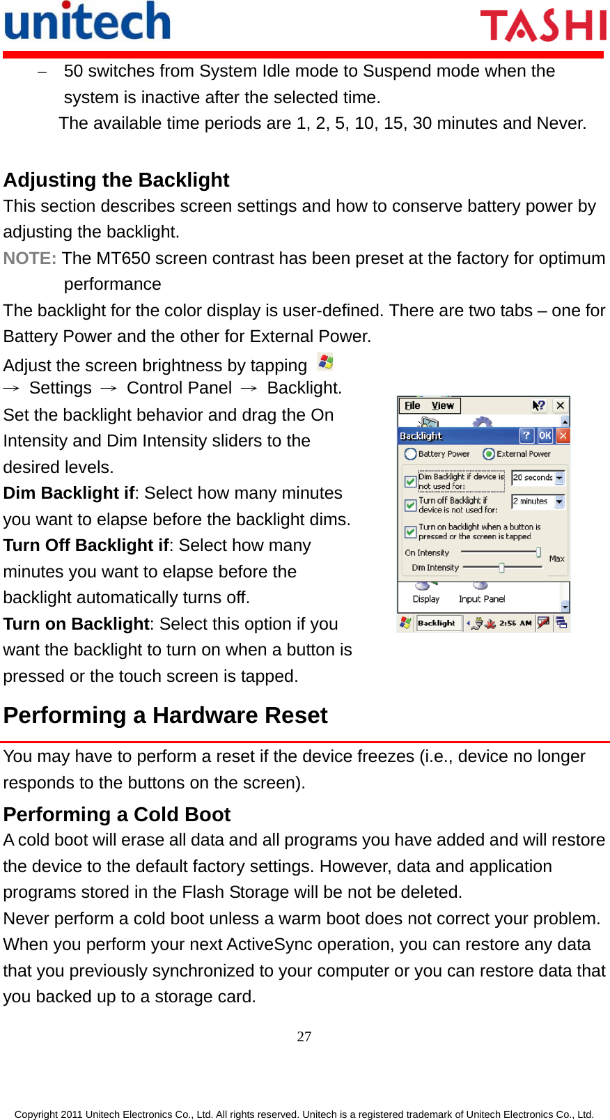       27  Copyright 2011 Unitech Electronics Co., Ltd. All rights reserved. Unitech is a registered trademark of Unitech Electronics Co., Ltd. –  50 switches from System Idle mode to Suspend mode when the system is inactive after the selected time. The available time periods are 1, 2, 5, 10, 15, 30 minutes and Never. Adjusting the Backlight This section describes screen settings and how to conserve battery power by adjusting the backlight. NOTE: The MT650 screen contrast has been preset at the factory for optimum performance The backlight for the color display is user-defined. There are two tabs – one for Battery Power and the other for External Power. Adjust the screen brightness by tapping   → Settings → Control Panel → Backlight. Set the backlight behavior and drag the On Intensity and Dim Intensity sliders to the desired levels. Dim Backlight if: Select how many minutes you want to elapse before the backlight dims.Turn Off Backlight if: Select how many minutes you want to elapse before the backlight automatically turns off. Turn on Backlight: Select this option if you want the backlight to turn on when a button is pressed or the touch screen is tapped.  Performing a Hardware Reset You may have to perform a reset if the device freezes (i.e., device no longer responds to the buttons on the screen). Performing a Cold Boot A cold boot will erase all data and all programs you have added and will restore the device to the default factory settings. However, data and application programs stored in the Flash Storage will be not be deleted. Never perform a cold boot unless a warm boot does not correct your problem. When you perform your next ActiveSync operation, you can restore any data that you previously synchronized to your computer or you can restore data that you backed up to a storage card. 