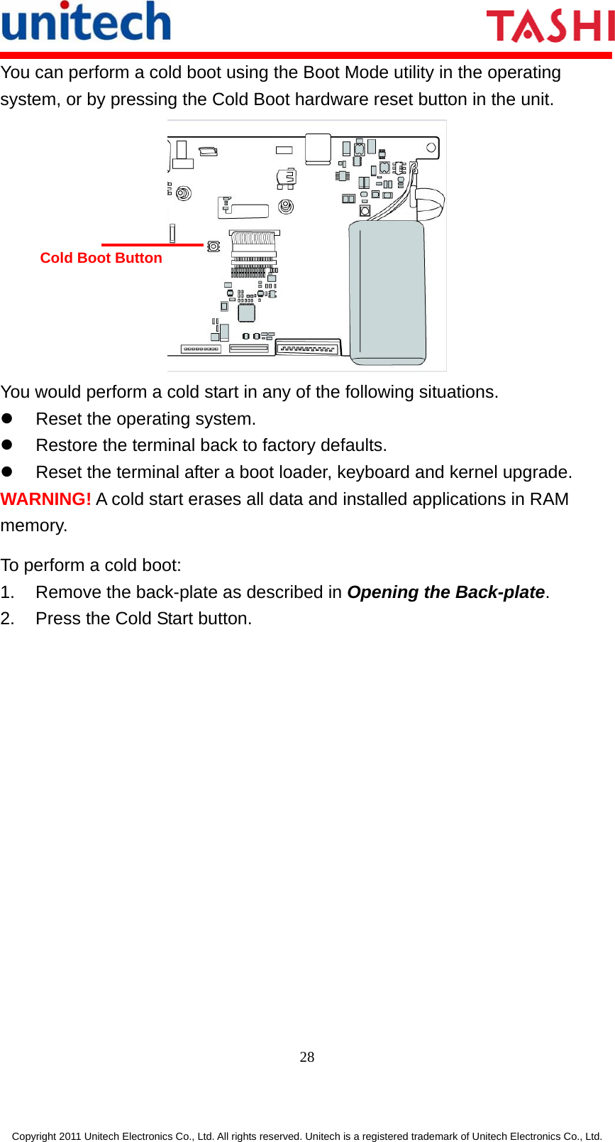      28  Copyright 2011 Unitech Electronics Co., Ltd. All rights reserved. Unitech is a registered trademark of Unitech Electronics Co., Ltd. You can perform a cold boot using the Boot Mode utility in the operating system, or by pressing the Cold Boot hardware reset button in the unit.  You would perform a cold start in any of the following situations. z  Reset the operating system. z  Restore the terminal back to factory defaults. z  Reset the terminal after a boot loader, keyboard and kernel upgrade. WARNING! A cold start erases all data and installed applications in RAM memory. To perform a cold boot: 1.  Remove the back-plate as described in Opening the Back-plate. 2.  Press the Cold Start button. Cold Boot Button 