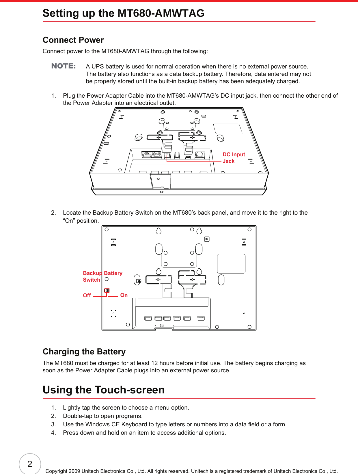 2Copyright 2009 Unitech Electronics Co., Ltd. All rights reserved. Unitech is a registered trademark of Unitech Electronics Co., Ltd.Setting up the MT680-AMWTAGConnect PowerConnect power to the MT680-AMWTAG through the following:NOTE: A UPS battery is used for normal operation when there is no external power source. The battery also functions as a data backup battery. Therefore, data entered may not be properly stored until the built-in backup battery has been adequately charged.1. Plug the Power Adapter Cable into the MT680-AMWTAG’s DC input jack, then connect the other end of the Power Adapter into an electrical outlet.2. Locate the Backup Battery Switch on the MT680’s back panel, and move it to the right to the “On” position.Charging the BatteryThe MT680 must be charged for at least 12 hours before initial use. The battery begins charging as soon as the Power Adapter Cable plugs into an external power source.Using the Touch-screen1. Lightly tap the screen to choose a menu option.2. Double-tap to open programs.3. Use the Windows CE Keyboard to type letters or numbers into a data field or a form.4. Press down and hold on an item to access additional options.DC InputJackOff OnBackup BatterySwitch