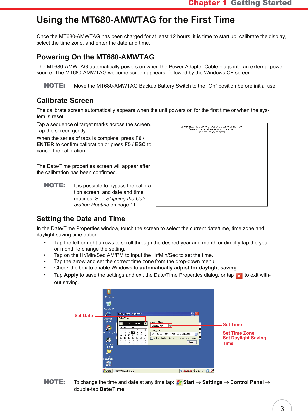 Chapter 1   Getting Started3Using the MT680-AMWTAG for the First TimeOnce the MT680-AMWTAG has been charged for at least 12 hours, it is time to start up, calibrate the display, select the time zone, and enter the date and time.Powering On the MT680-AMWTAGThe MT680-AMWTAG automatically powers on when the Power Adapter Cable plugs into an external power source. The MT680-AMWTAG welcome screen appears, followed by the Windows CE screen.NOTE: Move the MT680-AMWTAG Backup Battery Switch to the “On” position before initial use.Calibrate ScreenThe calibrate screen automatically appears when the unit powers on for the first time or when the sys-tem is reset.Tap a sequence of target marks across the screen. Tap the screen gently.When the series of taps is complete, press F6 / ENTER to confirm calibration or press F5 / ESC to cancel the calibration.The Date/Time properties screen will appear after the calibration has been confirmed.NOTE: It is possible to bypass the calibra-tion screen, and date and time routines. See Skipping the Cali-bration Routine on page 11.Setting the Date and TimeIn the Date/Time Properties window, touch the screen to select the current date/time, time zone and daylight saving time option.• Tap the left or right arrows to scroll through the desired year and month or directly tap the year or month to change the setting.• Tap on the Hr/Min/Sec AM/PM to input the Hr/Min/Sec to set the time.• Tap the arrow and set the correct time zone from the drop-down menu.• Check the box to enable Windows to automatically adjust for daylight saving.•Tap Apply to save the settings and exit the Date/Time Properties dialog, or tap   to exit with-out saving.NOTE: To change the time and date at any time tap:  Start → Settings → Control Panel → double-tap Date/Time.Set DateSet TimeSet Time ZoneSet Daylight Saving Time