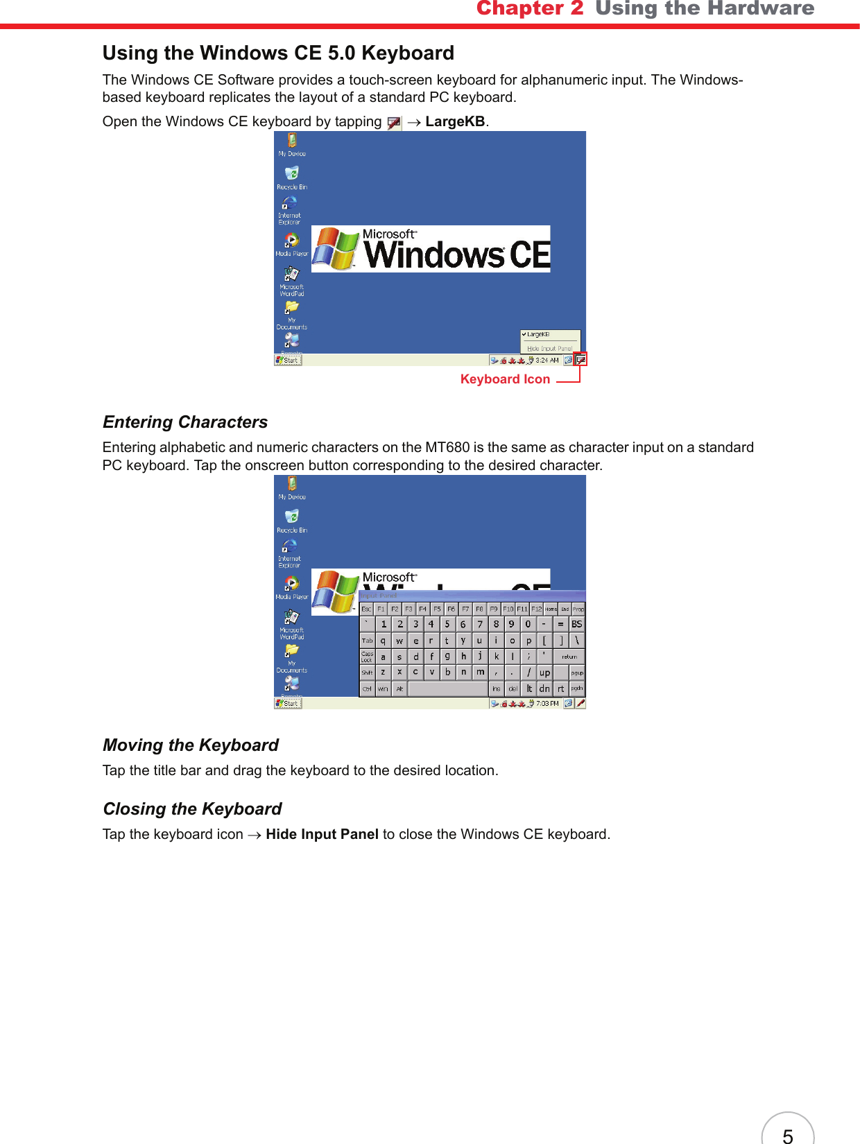 Chapter 2   Using the Hardware5Using the Windows CE 5.0 KeyboardThe Windows CE Software provides a touch-screen keyboard for alphanumeric input. The Windows-based keyboard replicates the layout of a standard PC keyboard.Open the Windows CE keyboard by tapping  → LargeKB.Entering CharactersEntering alphabetic and numeric characters on the MT680 is the same as character input on a standard PC keyboard. Tap the onscreen button corresponding to the desired character.Moving the KeyboardTap the title bar and drag the keyboard to the desired location.Closing the KeyboardTap the keyboard icon → Hide Input Panel to close the Windows CE keyboard.Keyboard Icon