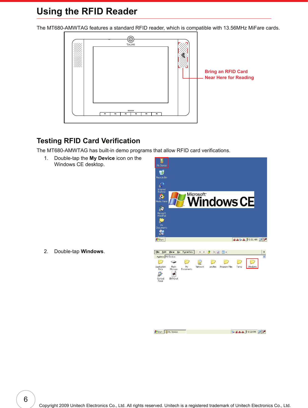 6Copyright 2009 Unitech Electronics Co., Ltd. All rights reserved. Unitech is a registered trademark of Unitech Electronics Co., Ltd.Using the RFID ReaderThe MT680-AMWTAG features a standard RFID reader, which is compatible with 13.56MHz MiFare cards.Testing RFID Card VerificationThe MT680-AMWTAG has built-in demo programs that allow RFID card verifications.1. Double-tap the My Device icon on the Windows CE desktop.2. Double-tap Windows.F6F5F4F3F2F1Bring an RFID Card Near Here for Reading