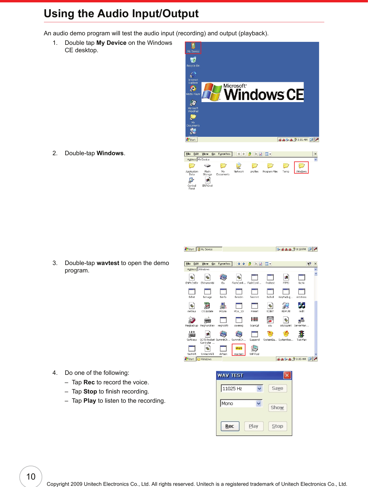 10Copyright 2009 Unitech Electronics Co., Ltd. All rights reserved. Unitech is a registered trademark of Unitech Electronics Co., Ltd.Using the Audio Input/OutputAn audio demo program will test the audio input (recording) and output (playback).1. Double tap My Device on the Windows CE desktop.2. Double-tap Windows.3. Double-tap wavtest to open the demo program.4. Do one of the following:–Tap Rec to record the voice.–Tap Stop to finish recording.–Tap Play to listen to the recording.