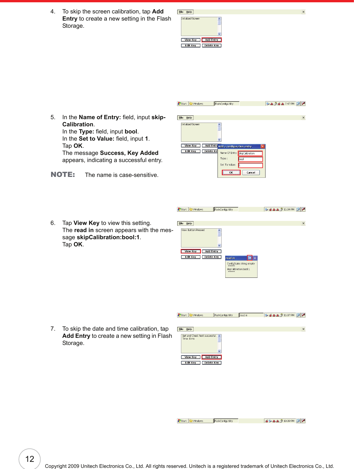 12Copyright 2009 Unitech Electronics Co., Ltd. All rights reserved. Unitech is a registered trademark of Unitech Electronics Co., Ltd.4. To skip the screen calibration, tap Add Entry to create a new setting in the Flash Storage.5. In the Name of Entry: field, input skip-Calibration.In the Type: field, input bool.In the Set to Value: field, input 1.Tap OK.The message Success, Key Added appears, indicating a successful entry.NOTE: The name is case-sensitive.6. Tap View Key to view this setting.The read in screen appears with the mes-sage skipCalibration:bool:1.Tap OK.7. To skip the date and time calibration, tap Add Entry to create a new setting in Flash Storage.