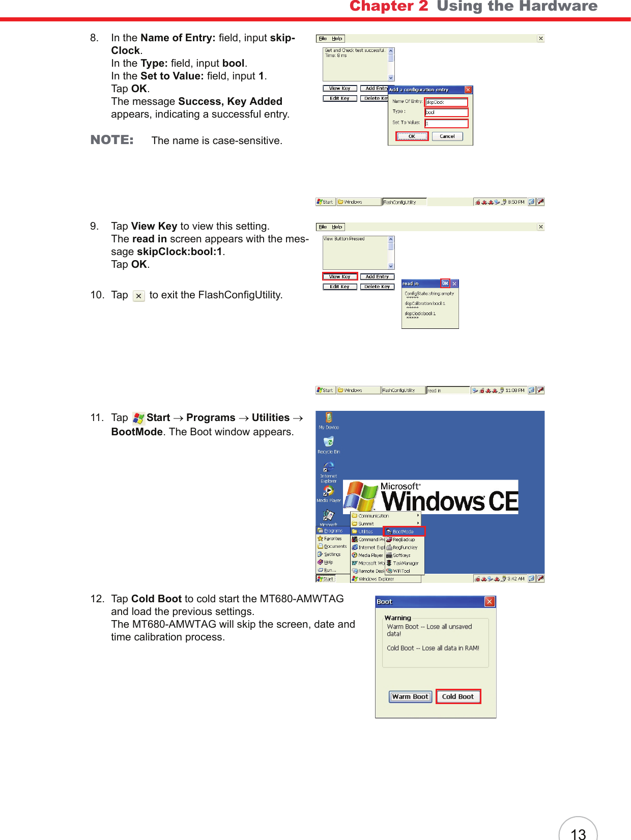 Chapter 2   Using the Hardware138. In the Name of Entry: field, input skip-Clock.In the Type: field, input bool.In the Set to Value: field, input 1.Tap OK.The message Success, Key Added appears, indicating a successful entry.NOTE: The name is case-sensitive.9. Tap View Key to view this setting.The read in screen appears with the mes-sage skipClock:bool:1.Tap OK.10. Tap   to exit the FlashConfigUtility.11. Tap  Start → Programs → Utilities → BootMode. The Boot window appears.12. Tap Cold Boot to cold start the MT680-AMWTAG and load the previous settings.The MT680-AMWTAG will skip the screen, date and time calibration process.