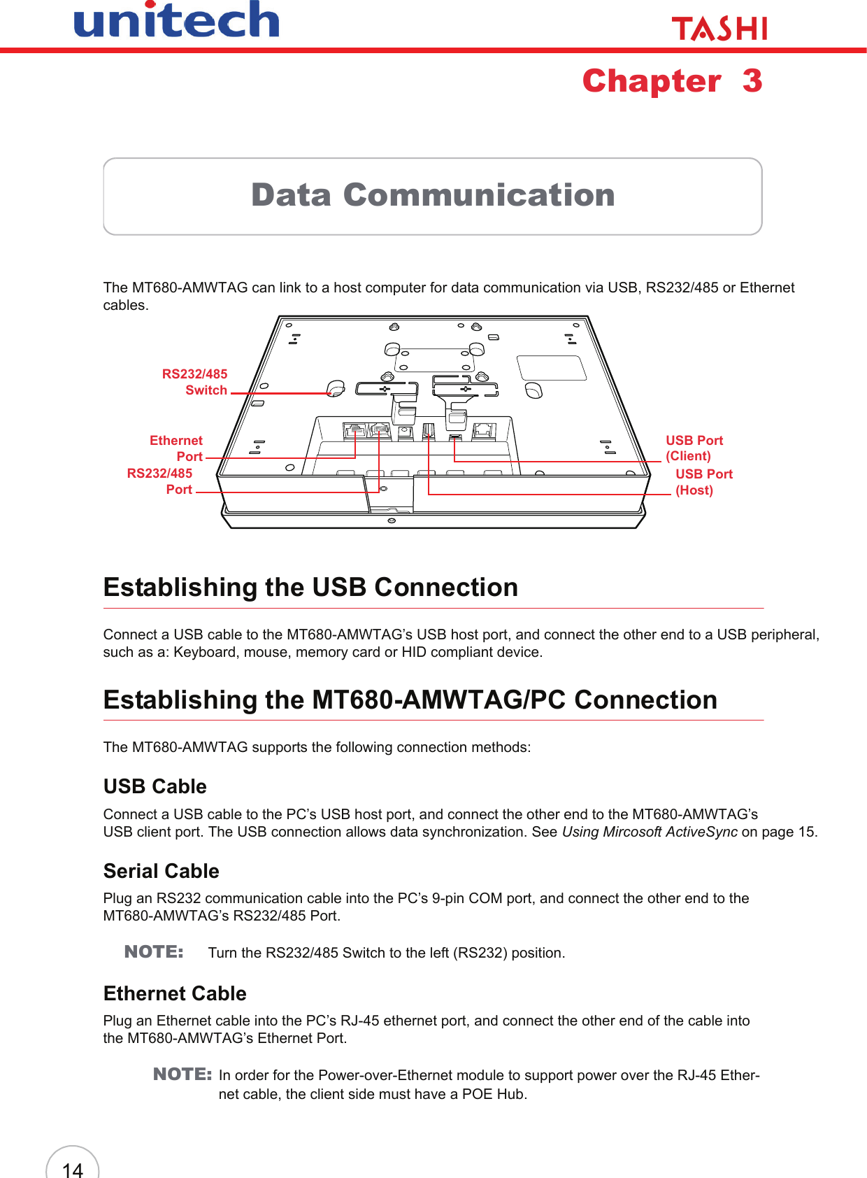 14Chapter  3Data CommunicationThe MT680-AMWTAG can link to a host computer for data communication via USB, RS232/485 or Ethernet cables.Establishing the USB ConnectionConnect a USB cable to the MT680-AMWTAG’s USB host port, and connect the other end to a USB peripheral, such as a: Keyboard, mouse, memory card or HID compliant device.Establishing the MT680-AMWTAG/PC ConnectionThe MT680-AMWTAG supports the following connection methods:USB CableConnect a USB cable to the PC’s USB host port, and connect the other end to the MT680-AMWTAG’s USB client port. The USB connection allows data synchronization. See Using Mircosoft ActiveSync on page 15.Serial CablePlug an RS232 communication cable into the PC’s 9-pin COM port, and connect the other end to the MT680-AMWTAG’s RS232/485 Port.NOTE: Turn the RS232/485 Switch to the left (RS232) position.Ethernet CablePlug an Ethernet cable into the PC’s RJ-45 ethernet port, and connect the other end of the cable into the MT680-AMWTAG’s Ethernet Port.NOTE: In order for the Power-over-Ethernet module to support power over the RJ-45 Ether-net cable, the client side must have a POE Hub.USB Port (Host)EthernetPortRS232/485PortUSB Port (Client)RS232/485Switch