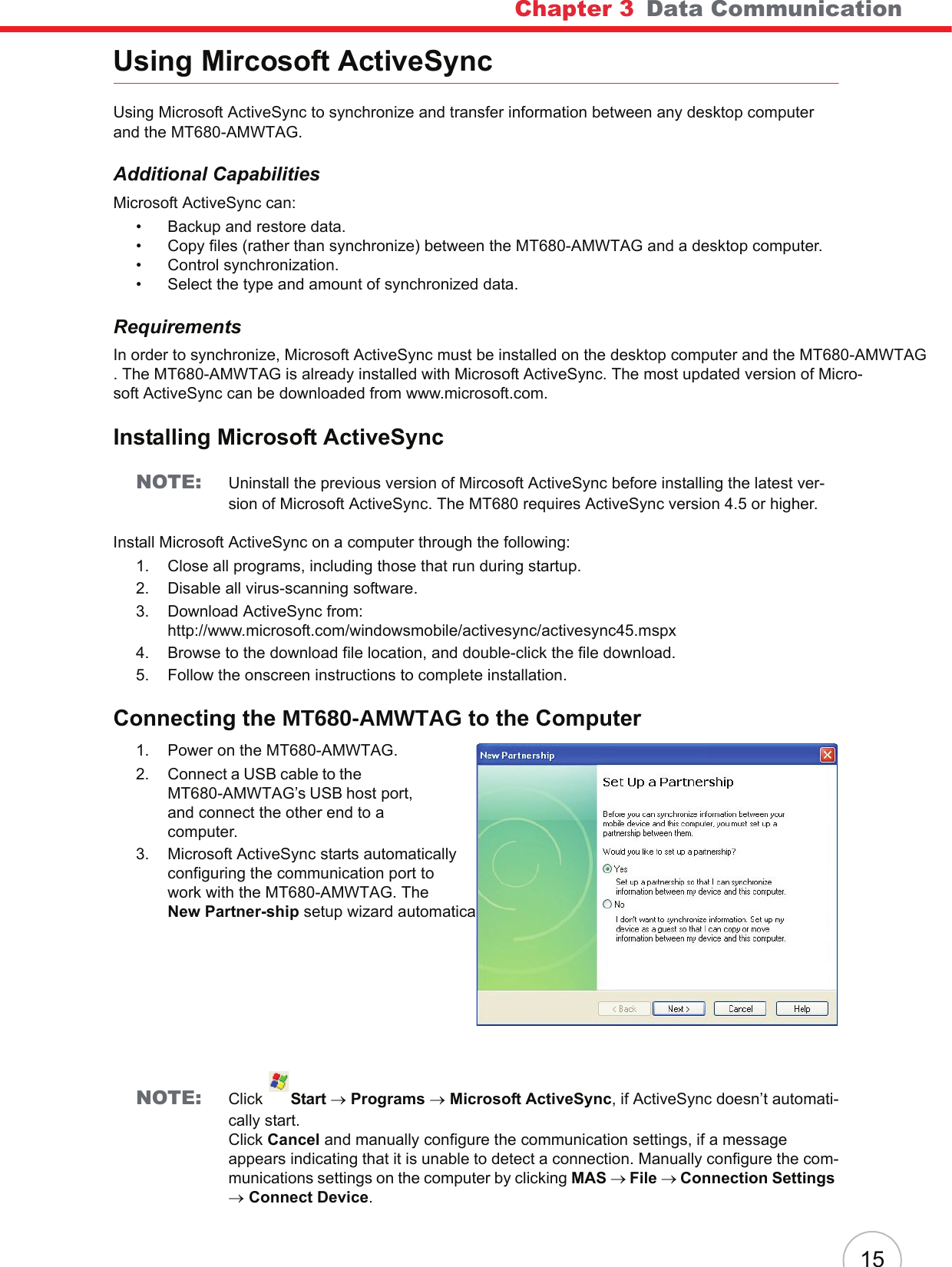 Chapter 3   Data Communication15Using Mircosoft ActiveSyncUsing Microsoft ActiveSync to synchronize and transfer information between any desktop computer and the MT680-AMWTAG.Additional CapabilitiesMicrosoft ActiveSync can:• Backup and restore data.• Copy files (rather than synchronize) between the MT680-AMWTAG and a desktop computer.• Control synchronization.• Select the type and amount of synchronized data.RequirementsIn order to synchronize, Microsoft ActiveSync must be installed on the desktop computer and the MT680-AMWTAG. The MT680-AMWTAG is already installed with Microsoft ActiveSync. The most updated version of Micro-soft ActiveSync can be downloaded from www.microsoft.com.Installing Microsoft ActiveSyncNOTE: Uninstall the previous version of Mircosoft ActiveSync before installing the latest ver-sion of Microsoft ActiveSync. The MT680 requires ActiveSync version 4.5 or higher.Install Microsoft ActiveSync on a computer through the following:1. Close all programs, including those that run during startup.2. Disable all virus-scanning software.3. Download ActiveSync from:http://www.microsoft.com/windowsmobile/activesync/activesync45.mspx4. Browse to the download file location, and double-click the file download.5. Follow the onscreen instructions to complete installation.Connecting the MT680-AMWTAG to the Computer1. Power on the MT680-AMWTAG.2. Connect a USB cable to the MT680-AMWTAG’s USB host port, and connect the other end to a computer.3. Microsoft ActiveSync starts automatically configuring the communication port to work with the MT680-AMWTAG. The New Partner-ship setup wizard automatically starts.NOTE: Click  Start → Programs → Microsoft ActiveSync, if ActiveSync doesn’t automati-cally start.Click Cancel and manually configure the communication settings, if a message appears indicating that it is unable to detect a connection. Manually configure the com-munications settings on the computer by clicking MAS → File → Connection Settings → Connect Device.