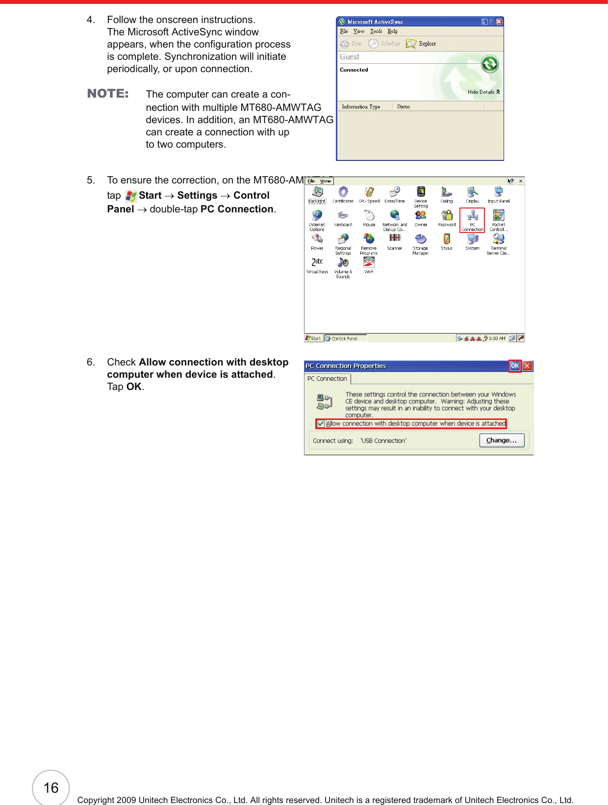 16Copyright 2009 Unitech Electronics Co., Ltd. All rights reserved. Unitech is a registered trademark of Unitech Electronics Co., Ltd.4. Follow the onscreen instructions.The Microsoft ActiveSync window appears, when the configuration process is complete. Synchronization will initiate periodically, or upon connection.NOTE: The computer can create a con-nection with multiple MT680-AMWTAG devices. In addition, an MT680-AMWTAGcan create a connection with up to two computers.5. To ensure the correction, on the MT680-AMWTAG, tap  Start → Settings → Control Panel → double-tap PC Connection.6. Check Allow connection with desktop computer when device is attached.Tap OK.