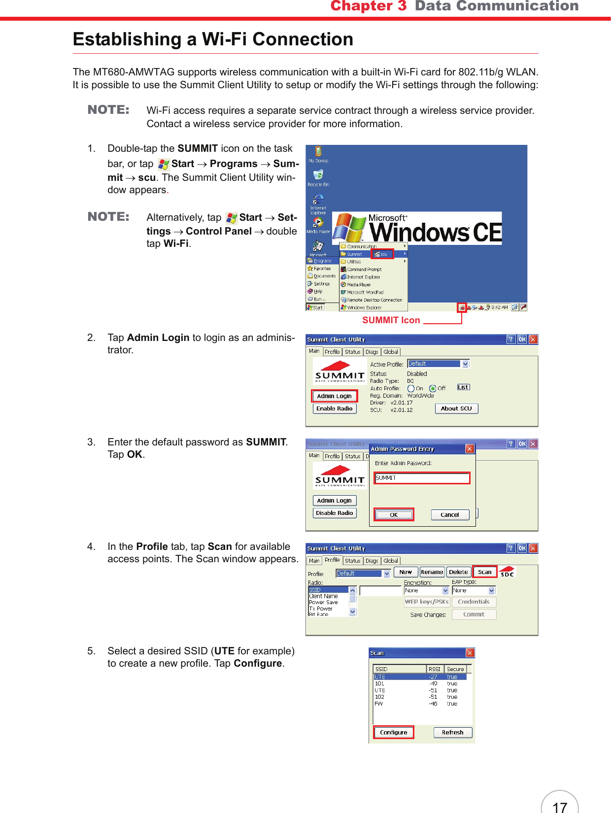 Chapter 3   Data Communication17Establishing a Wi-Fi ConnectionThe MT680-AMWTAG supports wireless communication with a built-in Wi-Fi card for 802.11b/g WLAN. It is possible to use the Summit Client Utility to setup or modify the Wi-Fi settings through the following:NOTE: Wi-Fi access requires a separate service contract through a wireless service provider. Contact a wireless service provider for more information.1. Double-tap the SUMMIT icon on the task bar, or tap  Start → Programs → Sum-mit → scu. The Summit Client Utility win-dow appears.NOTE: Alternatively, tap  Start → Set-tings → Control Panel → double tap Wi-Fi.2. Tap Admin Login to login as an adminis-trator.3. Enter the default password as SUMMIT. Tap OK.4. In the Profile tab, tap Scan for available access points. The Scan window appears.5. Select a desired SSID (UTE for example) to create a new profile. Tap Configure.SUMMIT Icon