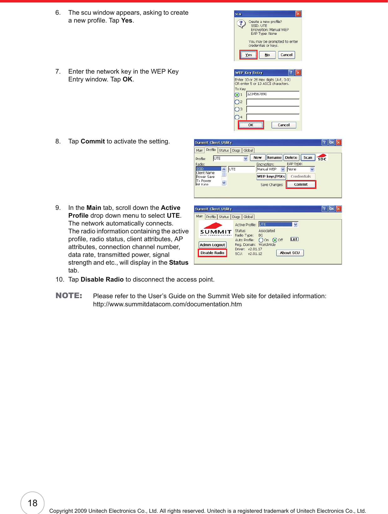 18Copyright 2009 Unitech Electronics Co., Ltd. All rights reserved. Unitech is a registered trademark of Unitech Electronics Co., Ltd.6. The scu window appears, asking to create a new profile. Tap Yes.7. Enter the network key in the WEP Key Entry window. Tap OK.8. Tap Commit to activate the setting.9. In the Main tab, scroll down the Active Profile drop down menu to select UTE. The network automatically connects.The radio information containing the active profile, radio status, client attributes, AP attributes, connection channel number, data rate, transmitted power, signal strength and etc., will display in the Status tab.10. Tap Disable Radio to disconnect the access point.NOTE: Please refer to the User’s Guide on the Summit Web site for detailed information:http://www.summitdatacom.com/documentation.htm