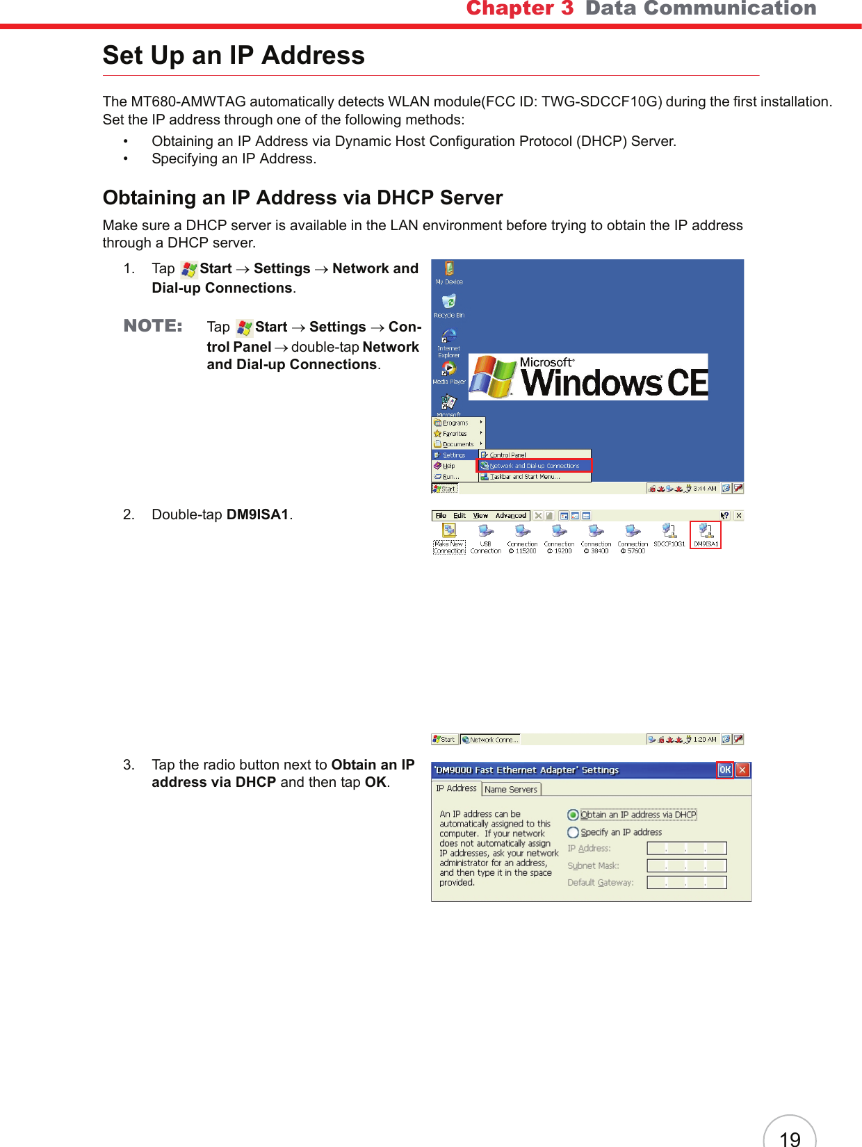 Chapter 3   Data Communication19Set Up an IP AddressThe MT680-AMWTAG automatically detects WLAN module(FCC ID: TWG-SDCCF10G) during the first installation. Set the IP address through one of the following methods:• Obtaining an IP Address via Dynamic Host Configuration Protocol (DHCP) Server.• Specifying an IP Address.Obtaining an IP Address via DHCP ServerMake sure a DHCP server is available in the LAN environment before trying to obtain the IP address through a DHCP server.1. Tap  Start → Settings → Network and Dial-up Connections.NOTE: Ta p   Start → Settings → Con-trol Panel → double-tap Network and Dial-up Connections.2. Double-tap DM9ISA1.3. Tap the radio button next to Obtain an IP address via DHCP and then tap OK.