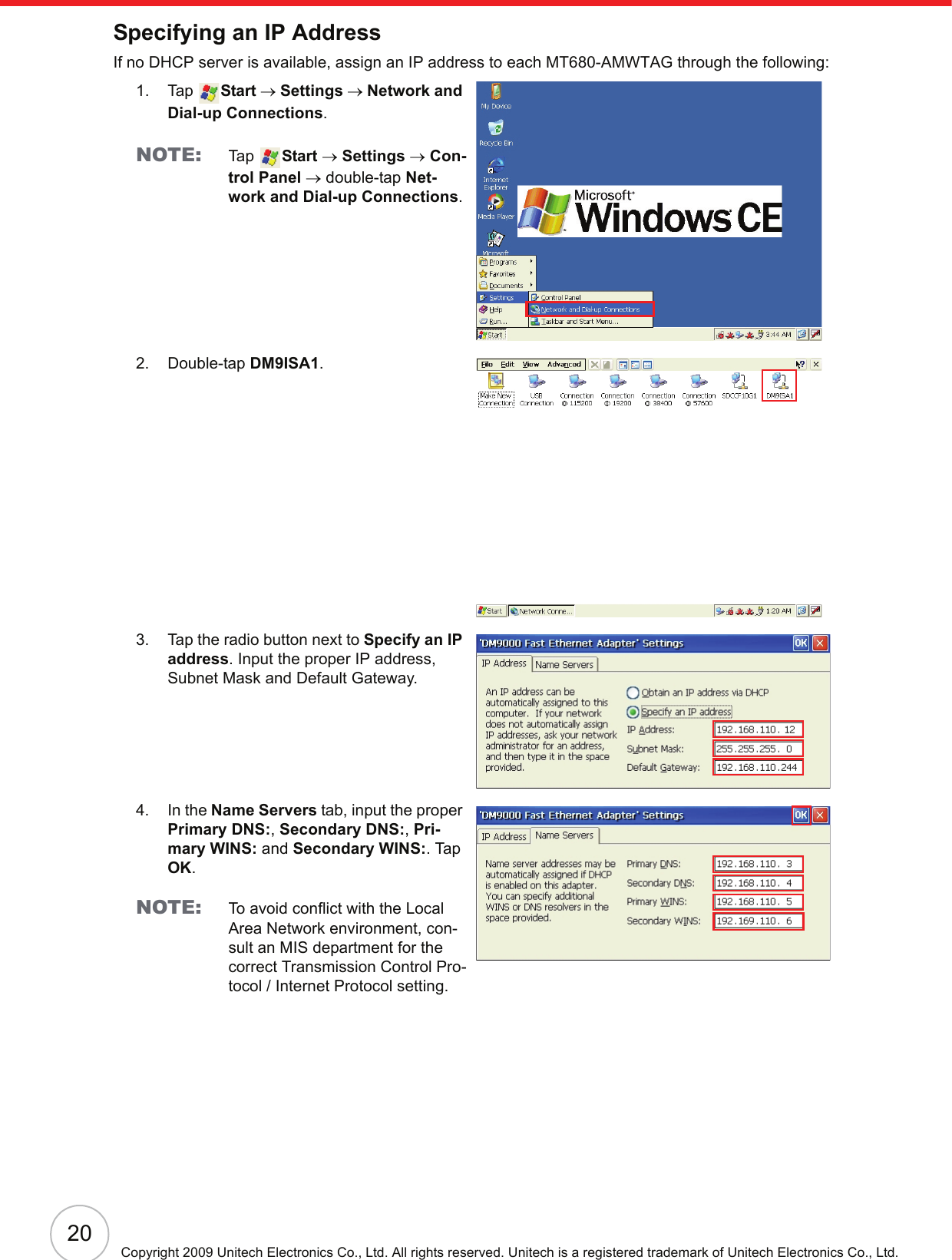 20Copyright 2009 Unitech Electronics Co., Ltd. All rights reserved. Unitech is a registered trademark of Unitech Electronics Co., Ltd.Specifying an IP AddressIf no DHCP server is available, assign an IP address to each MT680-AMWTAG through the following:1. Tap  Start → Settings → Network and Dial-up Connections.NOTE: Ta p   Start → Settings → Con-trol Panel → double-tap Net-work and Dial-up Connections.2. Double-tap DM9ISA1.3. Tap the radio button next to Specify an IP address. Input the proper IP address, Subnet Mask and Default Gateway.4. In the Name Servers tab, input the proper Primary DNS:, Secondary DNS:, Pri-mary WINS: and Secondary WINS:. Tap OK.NOTE: To avoid conflict with the Local Area Network environment, con-sult an MIS department for the correct Transmission Control Pro-tocol / Internet Protocol setting.