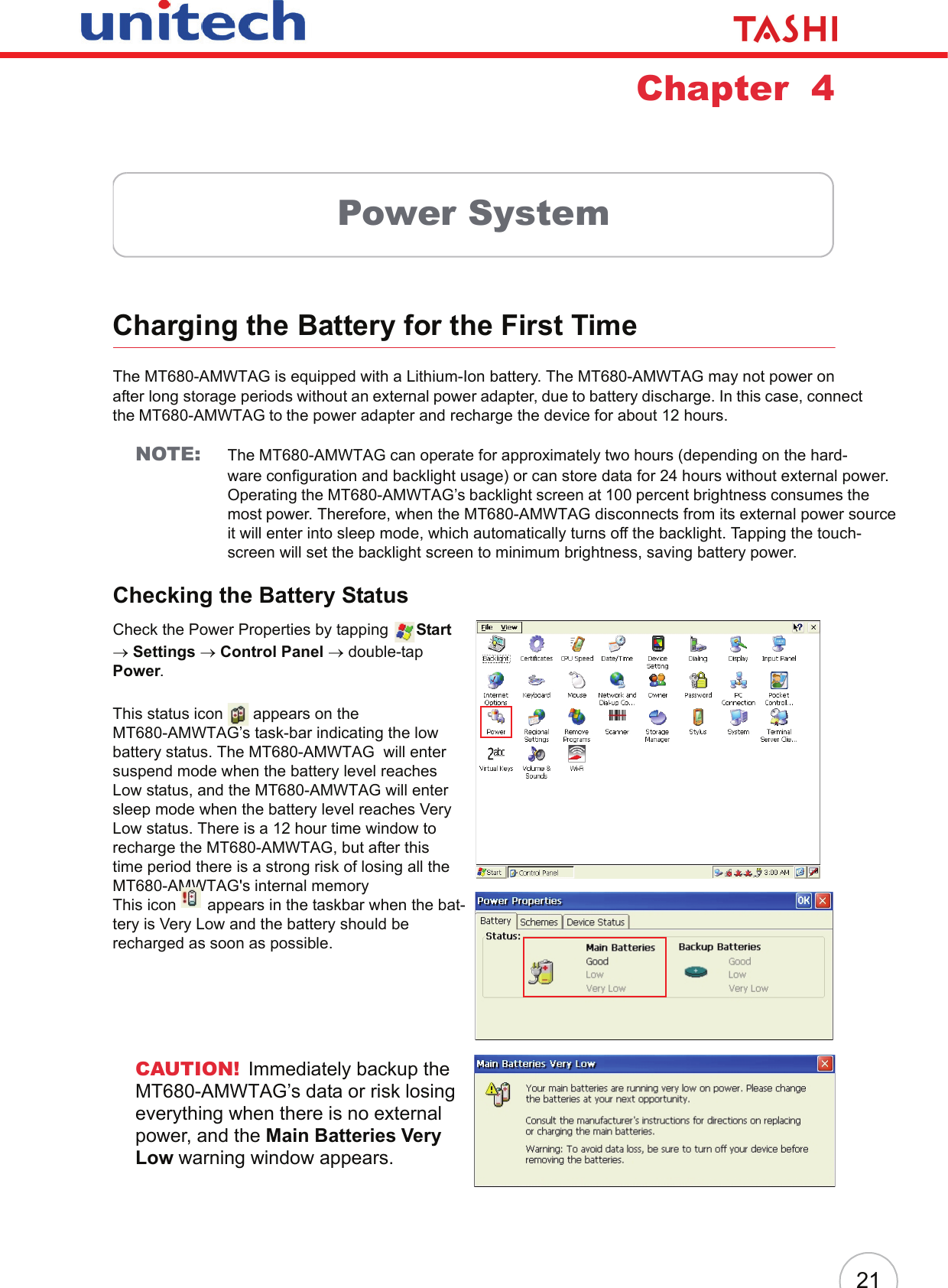 21Chapter  4Power SystemCharging the Battery for the First TimeThe MT680-AMWTAG is equipped with a Lithium-Ion battery. The MT680-AMWTAG may not power on after long storage periods without an external power adapter, due to battery discharge. In this case, connect the MT680-AMWTAG to the power adapter and recharge the device for about 12 hours.NOTE: The MT680-AMWTAG can operate for approximately two hours (depending on the hard-ware configuration and backlight usage) or can store data for 24 hours without external power. Operating the MT680-AMWTAG’s backlight screen at 100 percent brightness consumes the most power. Therefore, when the MT680-AMWTAG disconnects from its external power sourceit will enter into sleep mode, which automatically turns off the backlight. Tapping the touch-screen will set the backlight screen to minimum brightness, saving battery power.Checking the Battery StatusCheck the Power Properties by tapping  Start → Settings → Control Panel → double-tap Power.This status icon   appears on the MT680-AMWTAG’s task-bar indicating the low battery status. The MT680-AMWTAG  will enter suspend mode when the battery level reaches Low status, and the MT680-AMWTAG will enter sleep mode when the battery level reaches Very Low status. There is a 12 hour time window to recharge the MT680-AMWTAG, but after this time period there is a strong risk of losing all the MT680-AMWTAG&apos;s internal memoryThis icon   appears in the taskbar when the bat-tery is Very Low and the battery should be recharged as soon as possible.CAUTION! Immediately backup the MT680-AMWTAG’s data or risk losing everything when there is no external power, and the Main Batteries Very Low warning window appears.