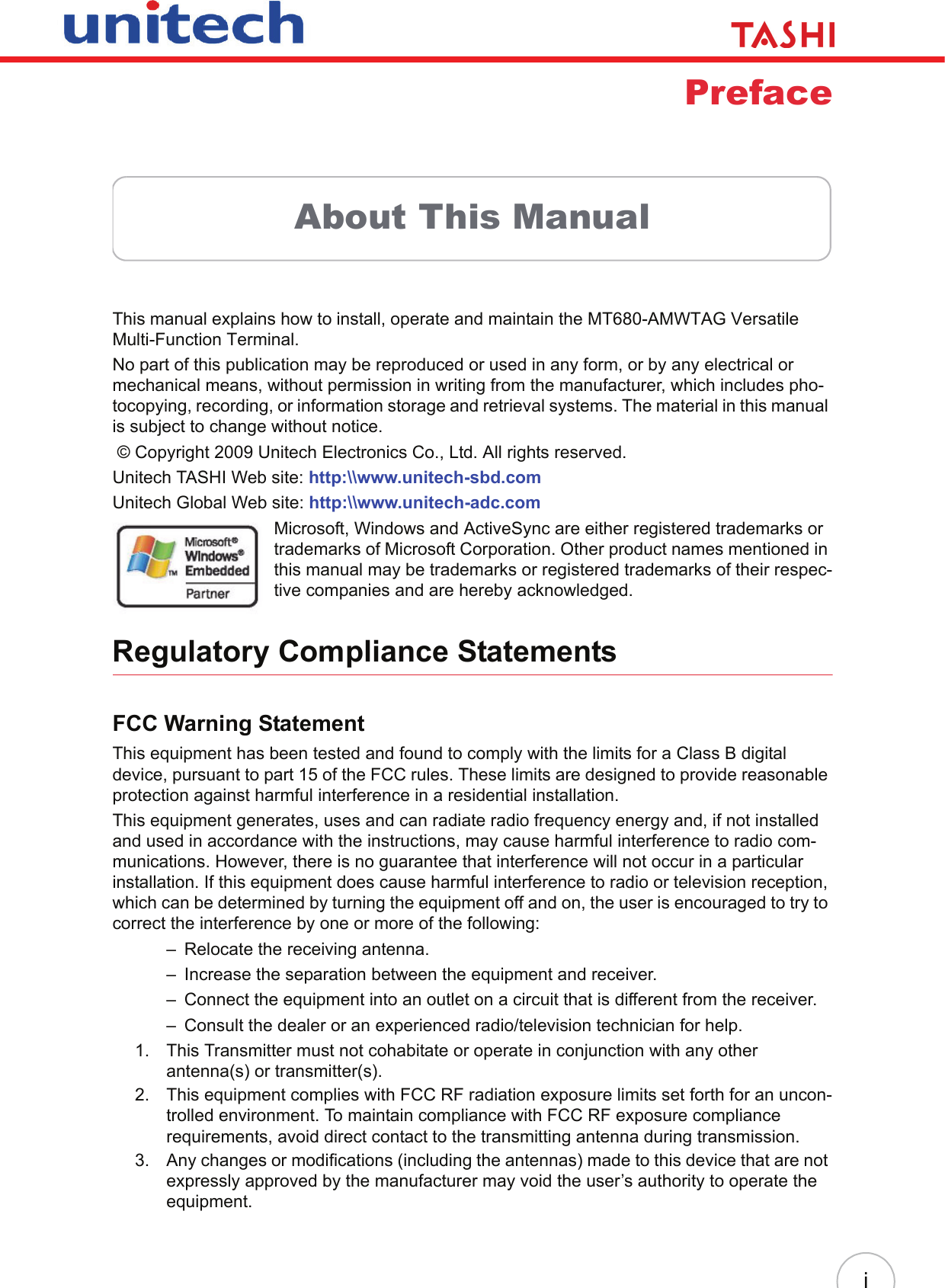iPrefaceAbout This ManualThis manual explains how to install, operate and maintain the MT680-AMWTAG Versatile Multi-Function Terminal.No part of this publication may be reproduced or used in any form, or by any electrical or mechanical means, without permission in writing from the manufacturer, which includes pho-tocopying, recording, or information storage and retrieval systems. The material in this manual is subject to change without notice. © Copyright 2009 Unitech Electronics Co., Ltd. All rights reserved.Unitech TASHI Web site: http:\\www.unitech-sbd.comUnitech Global Web site: http:\\www.unitech-adc.comMicrosoft, Windows and ActiveSync are either registered trademarks or trademarks of Microsoft Corporation. Other product names mentioned in this manual may be trademarks or registered trademarks of their respec-tive companies and are hereby acknowledged.Regulatory Compliance StatementsFCC Warning StatementThis equipment has been tested and found to comply with the limits for a Class B digital device, pursuant to part 15 of the FCC rules. These limits are designed to provide reasonable protection against harmful interference in a residential installation.This equipment generates, uses and can radiate radio frequency energy and, if not installed and used in accordance with the instructions, may cause harmful interference to radio com-munications. However, there is no guarantee that interference will not occur in a particular installation. If this equipment does cause harmful interference to radio or television reception, which can be determined by turning the equipment off and on, the user is encouraged to try to correct the interference by one or more of the following:– Relocate the receiving antenna.– Increase the separation between the equipment and receiver.– Connect the equipment into an outlet on a circuit that is different from the receiver.– Consult the dealer or an experienced radio/television technician for help.1. This Transmitter must not cohabitate or operate in conjunction with any other antenna(s) or transmitter(s).2. This equipment complies with FCC RF radiation exposure limits set forth for an uncon-trolled environment. To maintain compliance with FCC RF exposure compliance requirements, avoid direct contact to the transmitting antenna during transmission.3. Any changes or modifications (including the antennas) made to this device that are not expressly approved by the manufacturer may void the user’s authority to operate the equipment.