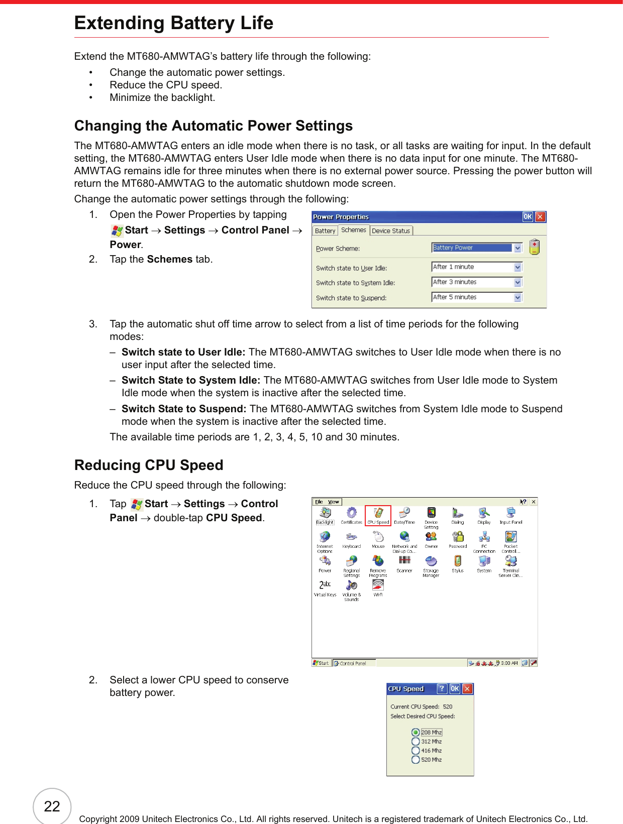 22Copyright 2009 Unitech Electronics Co., Ltd. All rights reserved. Unitech is a registered trademark of Unitech Electronics Co., Ltd.Extending Battery LifeExtend the MT680-AMWTAG’s battery life through the following:• Change the automatic power settings.• Reduce the CPU speed.• Minimize the backlight.Changing the Automatic Power SettingsThe MT680-AMWTAG enters an idle mode when there is no task, or all tasks are waiting for input. In the default setting, the MT680-AMWTAG enters User Idle mode when there is no data input for one minute. The MT680-AMWTAG remains idle for three minutes when there is no external power source. Pressing the power button will return the MT680-AMWTAG to the automatic shutdown mode screen.Change the automatic power settings through the following:1. Open the Power Properties by tapping Start → Settings → Control Panel → Power.2. Tap the Schemes tab.3. Tap the automatic shut off time arrow to select from a list of time periods for the following modes:–Switch state to User Idle: The MT680-AMWTAG switches to User Idle mode when there is no user input after the selected time.–Switch State to System Idle: The MT680-AMWTAG switches from User Idle mode to System Idle mode when the system is inactive after the selected time.–Switch State to Suspend: The MT680-AMWTAG switches from System Idle mode to Suspend mode when the system is inactive after the selected time.The available time periods are 1, 2, 3, 4, 5, 10 and 30 minutes.Reducing CPU SpeedReduce the CPU speed through the following:1. Tap  Start → Settings → Control Panel → double-tap CPU Speed.2. Select a lower CPU speed to conserve battery power.