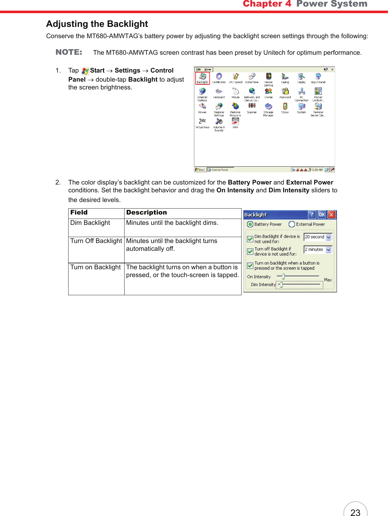 Chapter 4   Power System23Adjusting the BacklightConserve the MT680-AMWTAG’s battery power by adjusting the backlight screen settings through the following:NOTE: The MT680-AMWTAG screen contrast has been preset by Unitech for optimum performance.1. Tap  Start → Settings → Control Panel → double-tap Backlight to adjust the screen brightness.2. The color display’s backlight can be customized for the Battery Power and External Power conditions. Set the backlight behavior and drag the On Intensity and Dim Intensity sliders to the desired levels.Field DescriptionDim Backlight Minutes until the backlight dims.Turn Off Backlight Minutes until the backlight turns automatically off.Turn on Backlight The backlight turns on when a button is pressed, or the touch-screen is tapped.