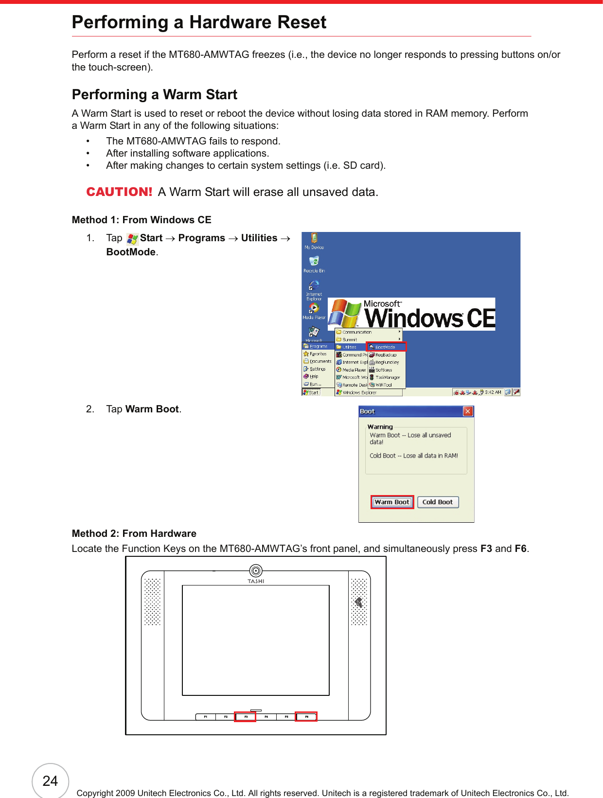 24Copyright 2009 Unitech Electronics Co., Ltd. All rights reserved. Unitech is a registered trademark of Unitech Electronics Co., Ltd.Performing a Hardware ResetPerform a reset if the MT680-AMWTAG freezes (i.e., the device no longer responds to pressing buttons on/orthe touch-screen).Performing a Warm StartA Warm Start is used to reset or reboot the device without losing data stored in RAM memory. Perform a Warm Start in any of the following situations:• The MT680-AMWTAG fails to respond.• After installing software applications.• After making changes to certain system settings (i.e. SD card).CAUTION! A Warm Start will erase all unsaved data.Method 1: From Windows CE1. Tap  Start → Programs → Utilities → BootMode.2. Tap Warm Boot.Method 2: From HardwareLocate the Function Keys on the MT680-AMWTAG’s front panel, and simultaneously press F3 and F6.F6F5F4F3F2F1