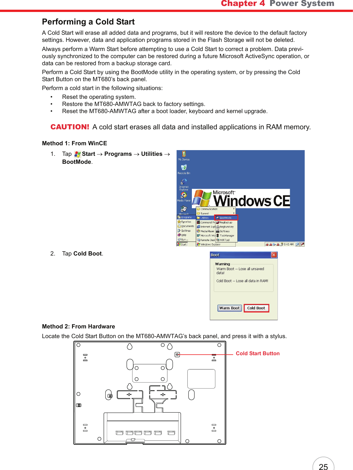 Chapter 4   Power System25Performing a Cold StartA Cold Start will erase all added data and programs, but it will restore the device to the default factory settings. However, data and application programs stored in the Flash Storage will not be deleted.Always perform a Warm Start before attempting to use a Cold Start to correct a problem. Data previ-ously synchronized to the computer can be restored during a future Microsoft ActiveSync operation, or data can be restored from a backup storage card.Perform a Cold Start by using the BootMode utility in the operating system, or by pressing the Cold Start Button on the MT680’s back panel.Perform a cold start in the following situations:• Reset the operating system.• Restore the MT680-AMWTAG back to factory settings.• Reset the MT680-AMWTAG after a boot loader, keyboard and kernel upgrade.CAUTION! A cold start erases all data and installed applications in RAM memory.Method 1: From WinCE1. Tap  Start → Programs → Utilities → BootMode.2. Tap Cold Boot.Method 2: From HardwareLocate the Cold Start Button on the MT680-AMWTAG’s back panel, and press it with a stylus.Cold Start Button