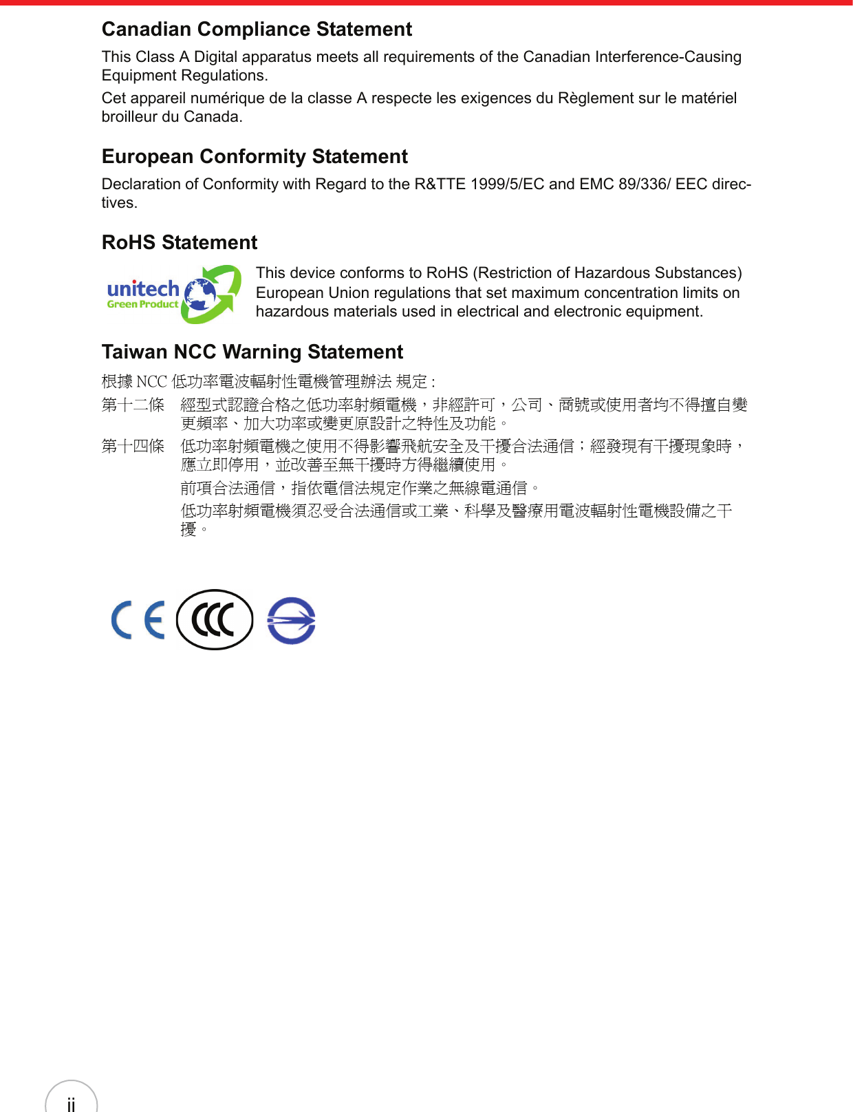 iiCanadian Compliance StatementThis Class A Digital apparatus meets all requirements of the Canadian Interference-Causing Equipment Regulations.Cet appareil numérique de la classe A respecte les exigences du Règlement sur le matériel broilleur du Canada.European Conformity StatementDeclaration of Conformity with Regard to the R&amp;TTE 1999/5/EC and EMC 89/336/ EEC direc-tives.RoHS StatementThis device conforms to RoHS (Restriction of Hazardous Substances) European Union regulations that set maximum concentration limits on hazardous materials used in electrical and electronic equipment.Taiwan NCC Warning Statement根據 NCC 低功率電波輻射性電機管理辦法 規定 :第十二條　經型式認證合格之低功率射頻電機，非經許可，公司、商號或使用者均不得擅自變更頻率、加大功率或變更原設計之特性及功能。第十四條　低功率射頻電機之使用不得影響飛航安全及干擾合法通信；經發現有干擾現象時，應立即停用，並改善至無干擾時方得繼續使用。前項合法通信，指依電信法規定作業之無線電通信。低功率射頻電機須忍受合法通信或工業、科學及醫療用電波輻射性電機設備之干擾。