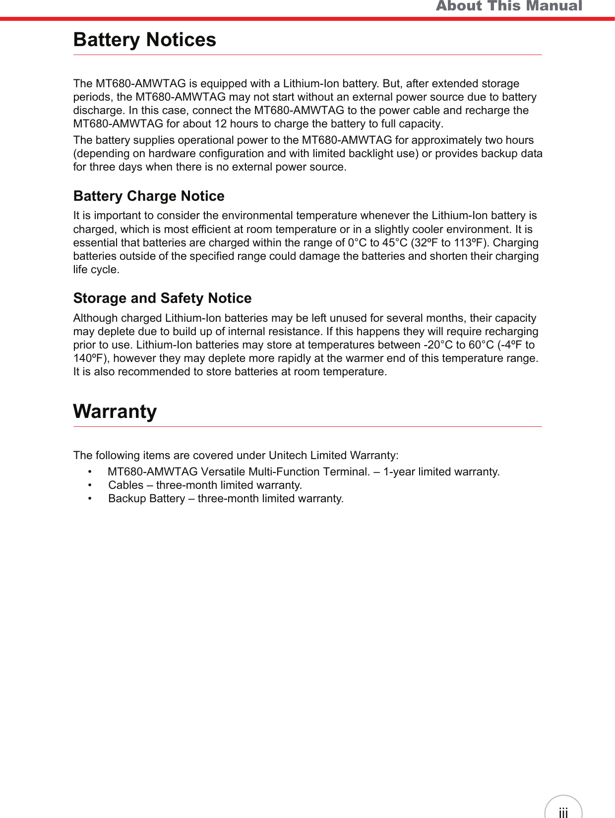    About This ManualiiiBattery NoticesThe MT680-AMWTAG is equipped with a Lithium-Ion battery. But, after extended storage periods, the MT680-AMWTAG may not start without an external power source due to battery discharge. In this case, connect the MT680-AMWTAG to the power cable and recharge the MT680-AMWTAG for about 12 hours to charge the battery to full capacity.The battery supplies operational power to the MT680-AMWTAG for approximately two hours (depending on hardware configuration and with limited backlight use) or provides backup datafor three days when there is no external power source.Battery Charge NoticeIt is important to consider the environmental temperature whenever the Lithium-Ion battery is charged, which is most efficient at room temperature or in a slightly cooler environment. It is essential that batteries are charged within the range of 0°C to 45°C (32ºF to 113ºF). Charging batteries outside of the specified range could damage the batteries and shorten their charging life cycle.Storage and Safety NoticeAlthough charged Lithium-Ion batteries may be left unused for several months, their capacity may deplete due to build up of internal resistance. If this happens they will require recharging prior to use. Lithium-Ion batteries may store at temperatures between -20°C to 60°C (-4ºF to 140ºF), however they may deplete more rapidly at the warmer end of this temperature range. It is also recommended to store batteries at room temperature.WarrantyThe following items are covered under Unitech Limited Warranty:•     MT680-AMWTAG Versatile Multi-Function Terminal. – 1-year limited warranty.• Cables – three-month limited warranty.• Backup Battery – three-month limited warranty.