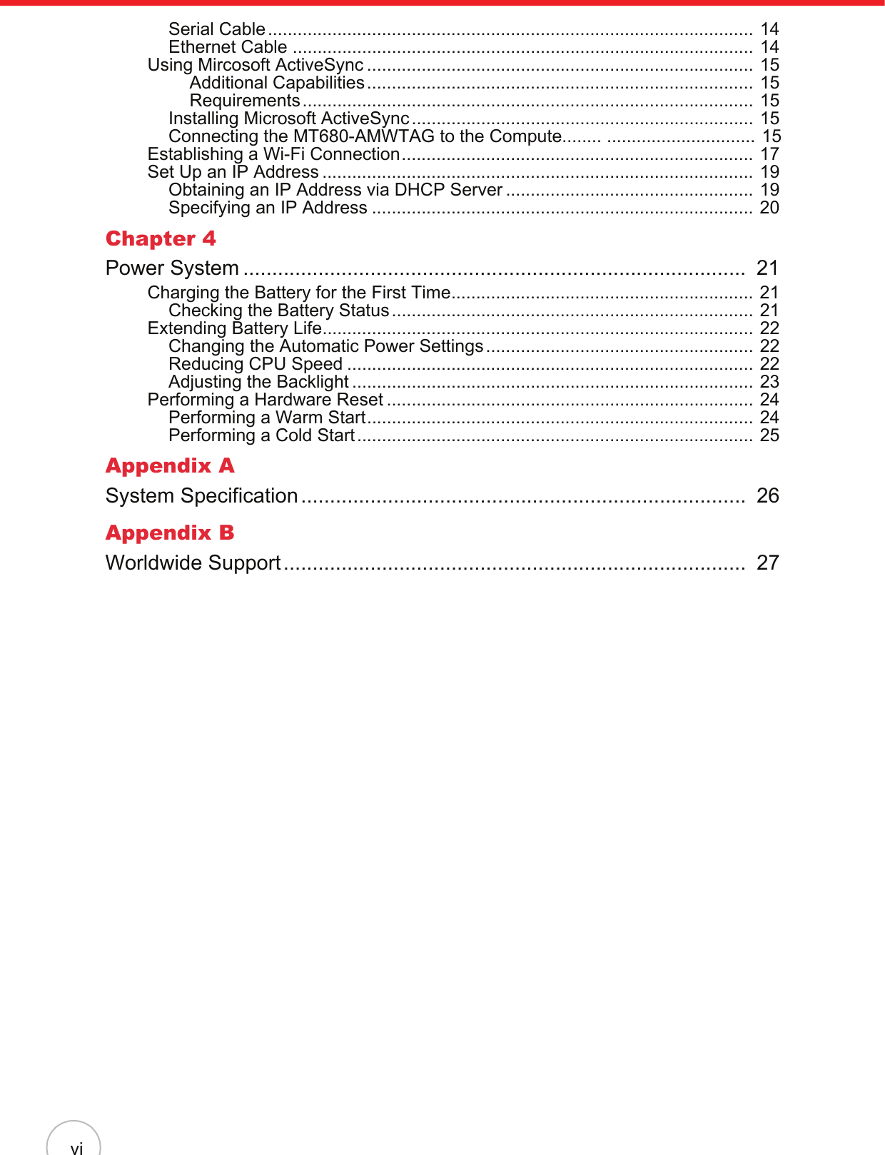 viSerial Cable.................................................................................................. 14Ethernet Cable ............................................................................................. 14Using Mircosoft ActiveSync .............................................................................. 15Additional Capabilities.............................................................................. 15Requirements........................................................................................... 15Installing Microsoft ActiveSync ..................................................................... 15Connecting the MT680-AMWTAG to the Compute........ .............................. 15Establishing a Wi-Fi Connection....................................................................... 17Set Up an IP Address ....................................................................................... 19Obtaining an IP Address via DHCP Server .................................................. 19Specifying an IP Address ............................................................................. 20Chapter 4Power System .......................................................................................  21Charging the Battery for the First Time............................................................. 21Checking the Battery Status......................................................................... 21Extending Battery Life....................................................................................... 22Changing the Automatic Power Settings...................................................... 22Reducing CPU Speed .................................................................................. 22Adjusting the Backlight ................................................................................. 23Performing a Hardware Reset .......................................................................... 24Performing a Warm Start.............................................................................. 24Performing a Cold Start................................................................................ 25Appendix ASystem Specification.............................................................................  26Appendix BWorldwide Support................................................................................  27