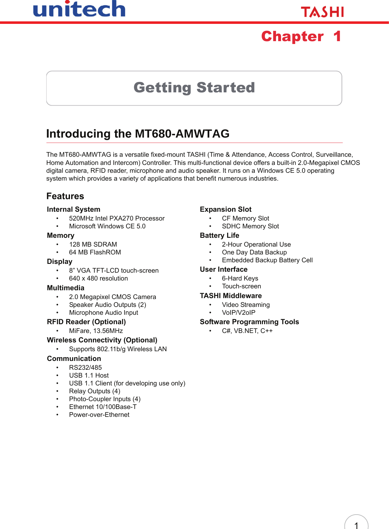 1Chapter  1Getting StartedIntroducing the MT680-AMWTAGThe MT680-AMWTAG is a versatile fixed-mount TASHI (Time &amp; Attendance, Access Control, Surveillance, Home Automation and Intercom) Controller. This multi-functional device offers a built-in 2.0-Megapixel CMOS digital camera, RFID reader, microphone and audio speaker. It runs on a Windows CE 5.0 operating system which provides a variety of applications that benefit numerous industries.FeaturesInternal System• 520MHz Intel PXA270 Processor• Microsoft Windows CE 5.0Memory• 128 MB SDRAM• 64 MB FlashROMDisplay• 8” VGA TFT-LCD touch-screen• 640 x 480 resolutionMultimedia• 2.0 Megapixel CMOS Camera• Speaker Audio Outputs (2)• Microphone Audio InputRFID Reader (Optional)• MiFare, 13.56MHzWireless Connectivity (Optional)• Supports 802.11b/g Wireless LANCommunication• RS232/485• USB 1.1 Host• USB 1.1 Client (for developing use only)• Relay Outputs (4)• Photo-Coupler Inputs (4)• Ethernet 10/100Base-T• Power-over-EthernetExpansion Slot• CF Memory Slot• SDHC Memory SlotBattery Life• 2-Hour Operational Use• One Day Data Backup• Embedded Backup Battery CellUser Interface• 6-Hard Keys• Touch-screenTASHI Middleware• Video Streaming• VoIP/V2oIPSoftware Programming Tools• C#, VB.NET, C++