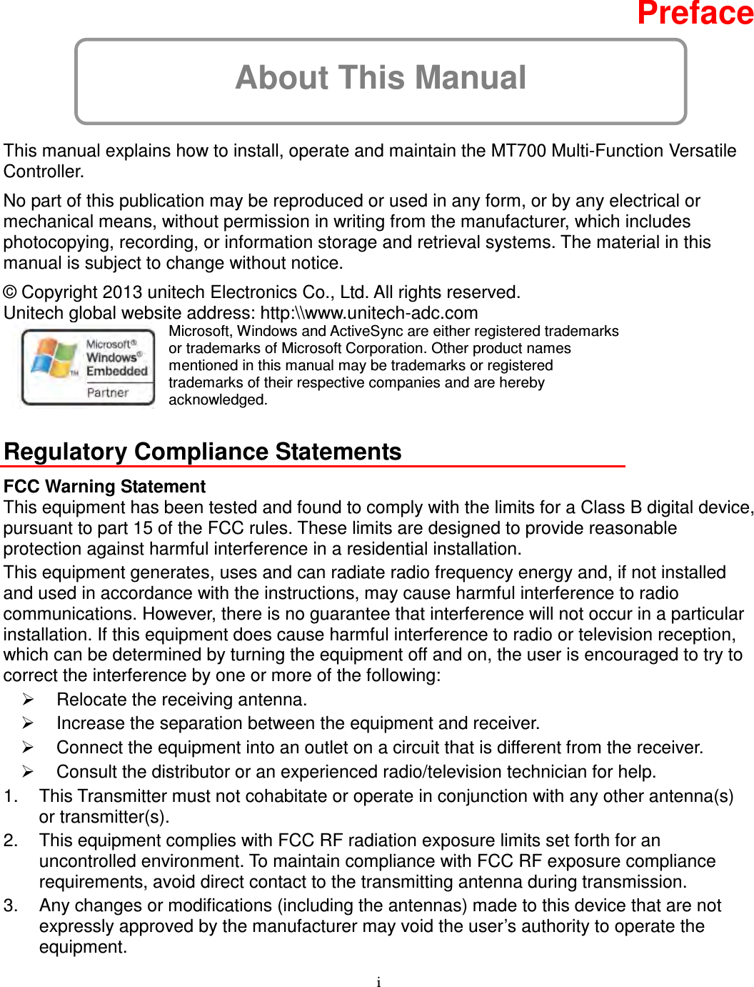 i About This Manual  Preface  This manual explains how to install, operate and maintain the MT700 Multi-Function Versatile Controller. No part of this publication may be reproduced or used in any form, or by any electrical or mechanical means, without permission in writing from the manufacturer, which includes photocopying, recording, or information storage and retrieval systems. The material in this manual is subject to change without notice. © Copyright 2013 unitech Electronics Co., Ltd. All rights reserved.   Unitech global website address: http:\\www.unitech-adc.com    Microsoft, Windows and ActiveSync are either registered trademarks or trademarks of Microsoft Corporation. Other product names mentioned in this manual may be trademarks or registered trademarks of their respective companies and are hereby acknowledged.  Regulatory Compliance Statements FCC Warning Statement This equipment has been tested and found to comply with the limits for a Class B digital device, pursuant to part 15 of the FCC rules. These limits are designed to provide reasonable protection against harmful interference in a residential installation. This equipment generates, uses and can radiate radio frequency energy and, if not installed and used in accordance with the instructions, may cause harmful interference to radio communications. However, there is no guarantee that interference will not occur in a particular installation. If this equipment does cause harmful interference to radio or television reception, which can be determined by turning the equipment off and on, the user is encouraged to try to correct the interference by one or more of the following:   Relocate the receiving antenna.   Increase the separation between the equipment and receiver.   Connect the equipment into an outlet on a circuit that is different from the receiver.   Consult the distributor or an experienced radio/television technician for help. 1.  This Transmitter must not cohabitate or operate in conjunction with any other antenna(s) or transmitter(s). 2.  This equipment complies with FCC RF radiation exposure limits set forth for an uncontrolled environment. To maintain compliance with FCC RF exposure compliance requirements, avoid direct contact to the transmitting antenna during transmission. 3.  Any changes or modifications (including the antennas) made to this device that are not expressly approved by the manufacturer may void the user’s authority to operate the equipment. 