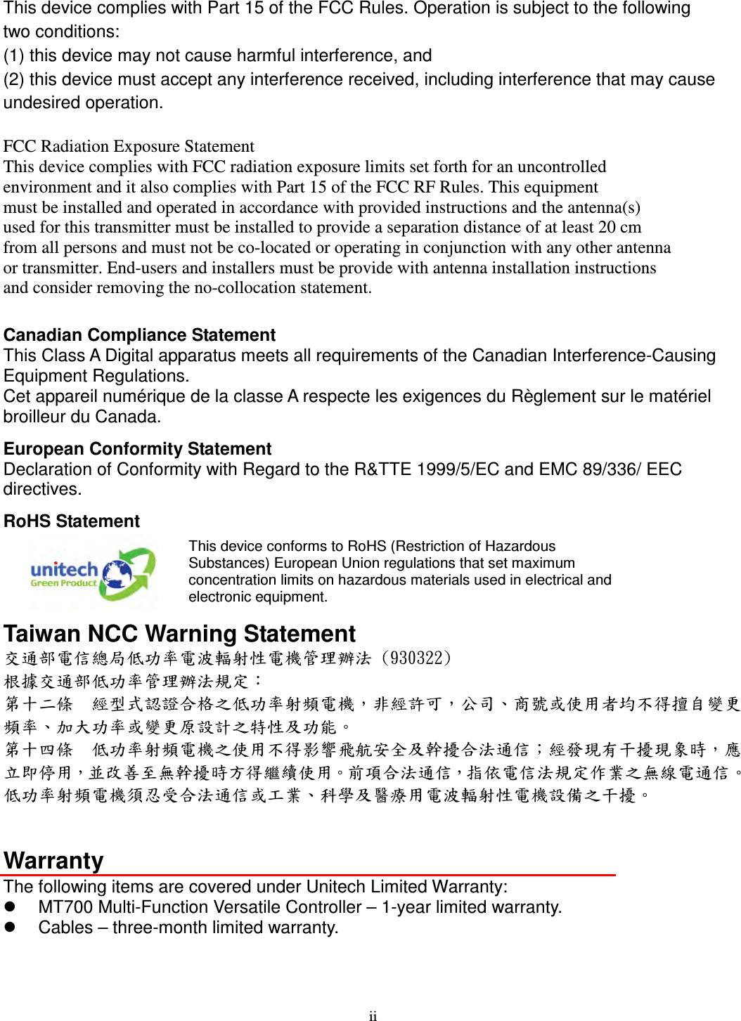 ii This device complies with Part 15 of the FCC Rules. Operation is subject to the following   two conditions:   (1) this device may not cause harmful interference, and   (2) this device must accept any interference received, including interference that may cause undesired operation.  FCC Radiation Exposure Statement   This device complies with FCC radiation exposure limits set forth for an uncontrolled   environment and it also complies with Part 15 of the FCC RF Rules. This equipment   must be installed and operated in accordance with provided instructions and the antenna(s)   used for this transmitter must be installed to provide a separation distance of at least 20 cm   from all persons and must not be co-located or operating in conjunction with any other antenna   or transmitter. End-users and installers must be provide with antenna installation instructions   and consider removing the no-collocation statement.  Canadian Compliance Statement This Class A Digital apparatus meets all requirements of the Canadian Interference-Causing Equipment Regulations. Cet appareil numérique de la classe A respecte les exigences du Règlement sur le matériel broilleur du Canada. European Conformity Statement Declaration of Conformity with Regard to the R&amp;TTE 1999/5/EC and EMC 89/336/ EEC directives. RoHS Statement  This device conforms to RoHS (Restriction of Hazardous Substances) European Union regulations that set maximum concentration limits on hazardous materials used in electrical and electronic equipment. Taiwan NCC Warning Statement 交通部電信總局低功率電波輻射性電機管理辦法 (930322) 根據交通部低功率管理辦法規定： 第十二條  經型式認證合格之低功率射頻電機，非經許可，公司、商號或使用者均不得擅自變更頻率、加大功率或變更原設計之特性及功能。 第十四條  低功率射頻電機之使用不得影響飛航安全及幹擾合法通信；經發現有干擾現象時，應立即停用，並改善至無幹擾時方得繼續使用。前項合法通信，指依電信法規定作業之無線電通信。 低功率射頻電機須忍受合法通信或工業、科學及醫療用電波輻射性電機設備之干擾。   Warranty The following items are covered under Unitech Limited Warranty:   MT700 Multi-Function Versatile Controller – 1-year limited warranty.   Cables – three-month limited warranty. 