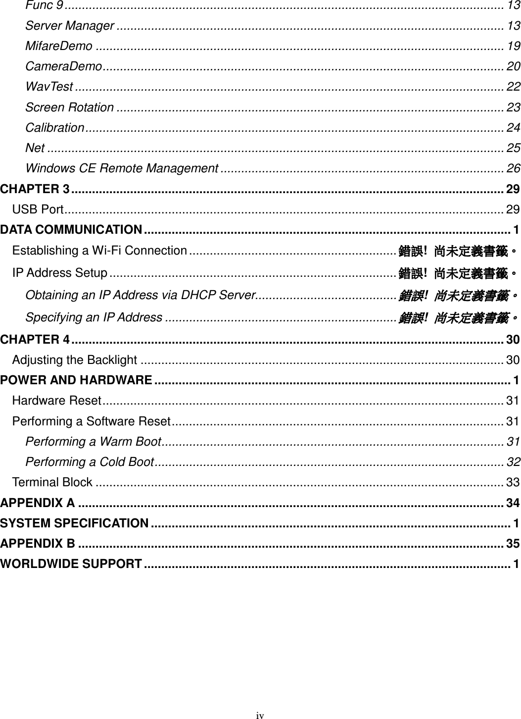 iv Func 9 ............................................................................................................................... 13 Server Manager ................................................................................................................ 13 MifareDemo ...................................................................................................................... 19 CameraDemo.................................................................................................................... 20 WavTest ............................................................................................................................ 22 Screen Rotation ................................................................................................................ 23 Calibration......................................................................................................................... 24 Net .................................................................................................................................... 25 Windows CE Remote Management .................................................................................. 26 CHAPTER 3............................................................................................................................. 29 USB Port............................................................................................................................... 29 DATA COMMUNICATION .......................................................................................................... 1 Establishing a Wi-Fi Connection ............................................................ 錯誤錯誤錯誤錯誤!  尚未定義書籤尚未定義書籤尚未定義書籤尚未定義書籤。。。。 IP Address Setup ................................................................................... 錯誤錯誤錯誤錯誤!  尚未定義書籤尚未定義書籤尚未定義書籤尚未定義書籤。。。。 Obtaining an IP Address via DHCP Server......................................... 錯誤錯誤錯誤錯誤!  尚未定義書籤尚未定義書籤尚未定義書籤尚未定義書籤。。。。 Specifying an IP Address ................................................................... 錯誤錯誤錯誤錯誤!  尚未定義書籤尚未定義書籤尚未定義書籤尚未定義書籤。。。。 CHAPTER 4............................................................................................................................. 30 Adjusting the Backlight ......................................................................................................... 30 POWER AND HARDWARE ....................................................................................................... 1 Hardware Reset.................................................................................................................... 31 Performing a Software Reset................................................................................................ 31 Performing a Warm Boot................................................................................................... 31 Performing a Cold Boot..................................................................................................... 32 Terminal Block ...................................................................................................................... 33 APPENDIX A ........................................................................................................................... 34 SYSTEM SPECIFICATION ........................................................................................................ 1 APPENDIX B ........................................................................................................................... 35 WORLDWIDE SUPPORT .......................................................................................................... 1 