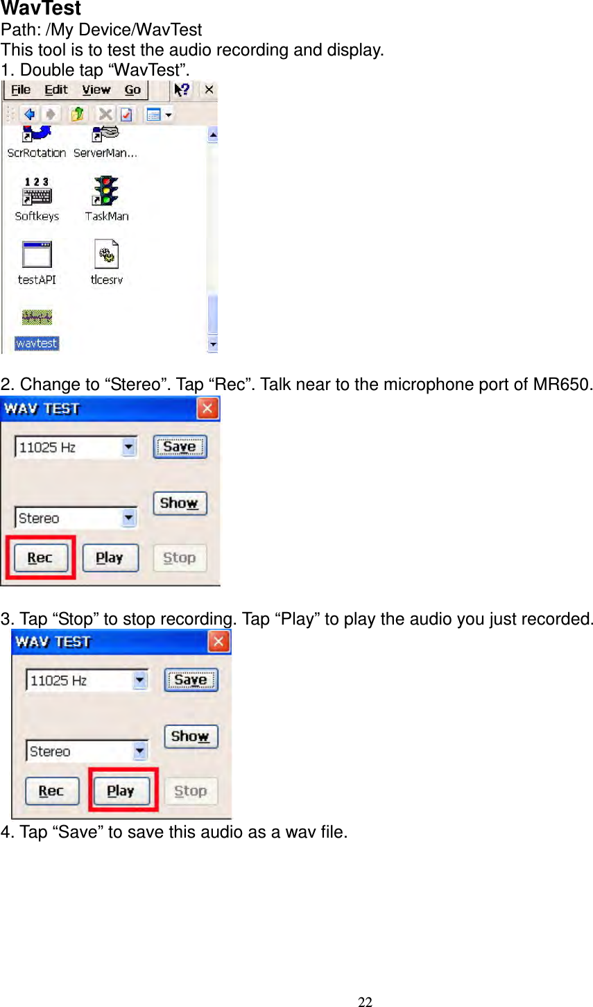 22 WavTest   Path: /My Device/WavTest   This tool is to test the audio recording and display.   1. Double tap “WavTest”.   2. Change to “Stereo”. Tap “Rec”. Talk near to the microphone port of MR650.       3. Tap “Stop” to stop recording. Tap “Play” to play the audio you just recorded.      4. Tap “Save” to save this audio as a wav file. 