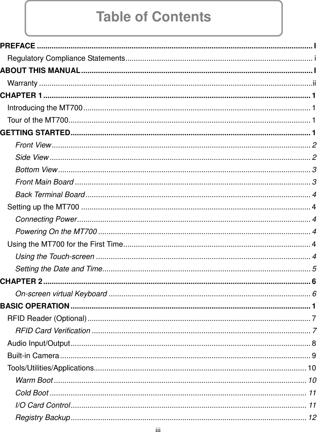 iii Table of Contents      PREFACE ................................................................................................................................... I Regulatory Compliance Statements......................................................................................... i ABOUT THIS MANUAL.............................................................................................................. I Warranty ..................................................................................................................................ii CHAPTER 1............................................................................................................................... 1 Introducing the MT700............................................................................................................ 1 Tour of the MT700................................................................................................................... 1 GETTING STARTED.................................................................................................................. 1 Front View........................................................................................................................... 2 Side View ............................................................................................................................ 2 Bottom View........................................................................................................................ 3 Front Main Board ................................................................................................................ 3 Back Terminal Board........................................................................................................... 4 Setting up the MT700 ............................................................................................................. 4 Connecting Power............................................................................................................... 4 Powering On the MT700 ..................................................................................................... 4 Using the MT700 for the First Time......................................................................................... 4 Using the Touch-screen ...................................................................................................... 4 Setting the Date and Time................................................................................................... 5 CHAPTER 2............................................................................................................................... 6 On-screen virtual Keyboard ................................................................................................ 6 BASIC OPERATION .................................................................................................................. 1 RFID Reader (Optional).......................................................................................................... 7 RFID Card Verification ........................................................................................................ 7 Audio Input/Output.................................................................................................................. 8 Built-in Camera....................................................................................................................... 9 Tools/Utilities/Applications..................................................................................................... 10 Warm Boot ........................................................................................................................ 10 Cold Boot .......................................................................................................................... 11 I/O Card Control................................................................................................................ 11 Registry Backup................................................................................................................ 12 