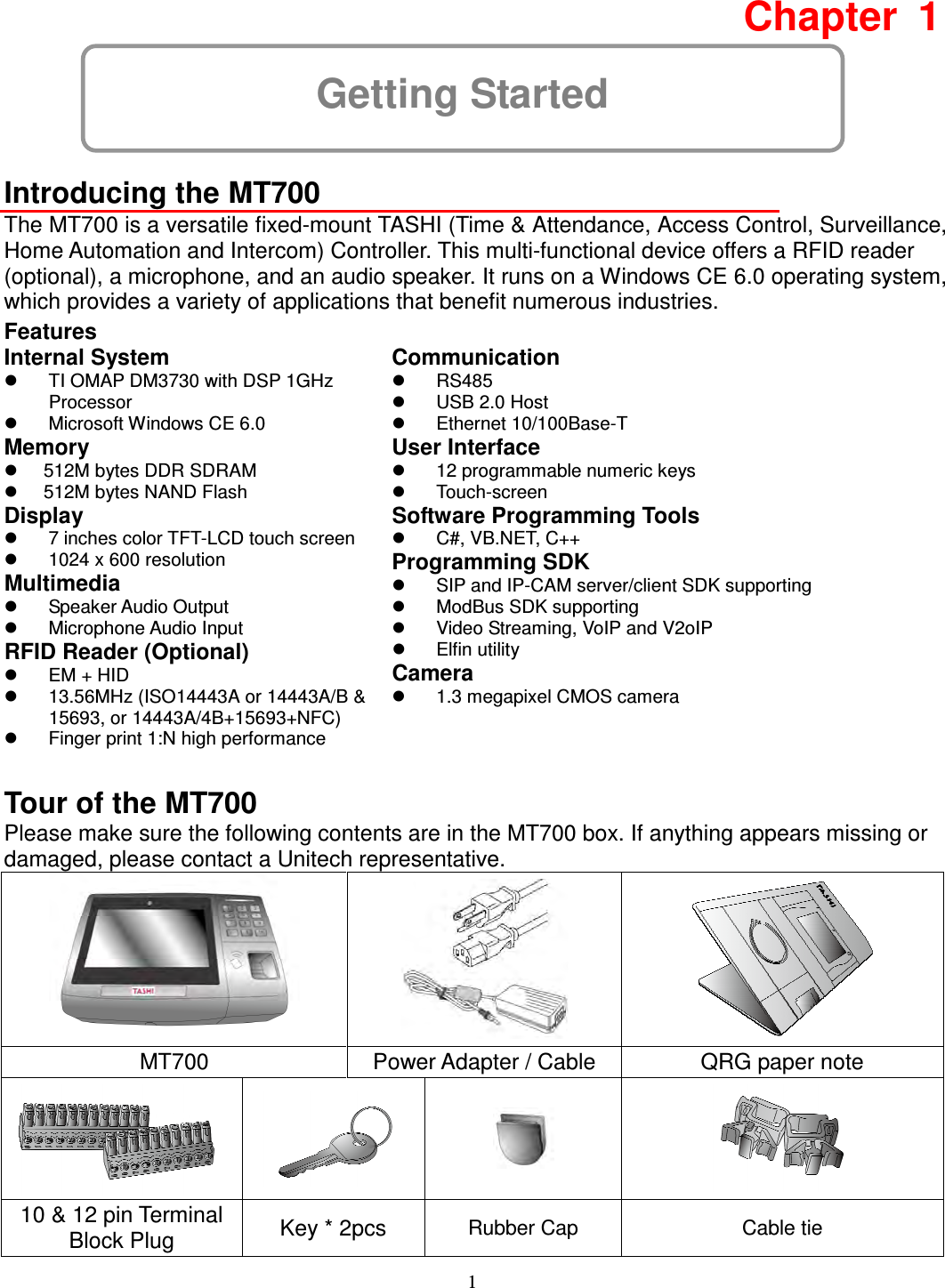 1 Getting Started Chapter  1  Introducing the MT700 The MT700 is a versatile fixed-mount TASHI (Time &amp; Attendance, Access Control, Surveillance, Home Automation and Intercom) Controller. This multi-functional device offers a RFID reader (optional), a microphone, and an audio speaker. It runs on a Windows CE 6.0 operating system, which provides a variety of applications that benefit numerous industries. Features Internal System   TI OMAP DM3730 with DSP 1GHz Processor   Microsoft Windows CE 6.0 Memory   512M bytes DDR SDRAM   512M bytes NAND Flash Display   7 inches color TFT-LCD touch screen   1024 x 600 resolution Multimedia   Speaker Audio Output     Microphone Audio Input RFID Reader (Optional)   EM + HID   13.56MHz (ISO14443A or 14443A/B &amp; 15693, or 14443A/4B+15693+NFC)   Finger print 1:N high performance  Communication   RS485   USB 2.0 Host   Ethernet 10/100Base-T User Interface   12 programmable numeric keys   Touch-screen Software Programming Tools   C#, VB.NET, C++ Programming SDK   SIP and IP-CAM server/client SDK supporting   ModBus SDK supporting   Video Streaming, VoIP and V2oIP   Elfin utility Camera   1.3 megapixel CMOS camera Tour of the MT700 Please make sure the following contents are in the MT700 box. If anything appears missing or damaged, please contact a Unitech representative.    MT700  Power Adapter / Cable  QRG paper note     10 &amp; 12 pin Terminal Block Plug  Key * 2pcs  Rubber Cap   Cable tie 