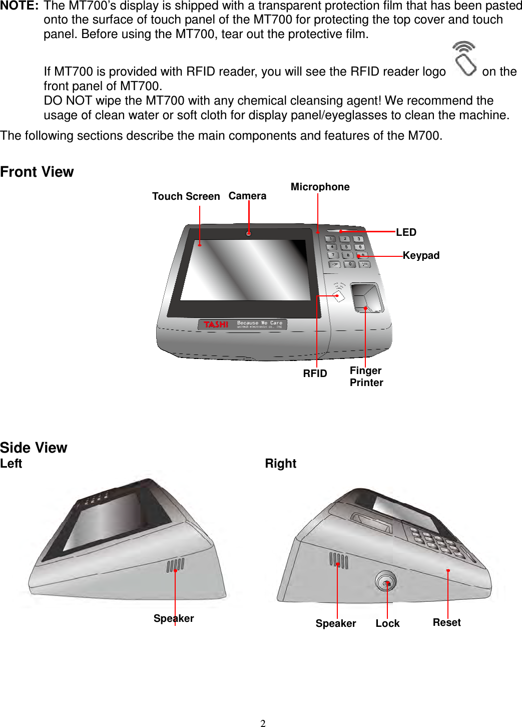 2 NOTE: The MT700’s display is shipped with a transparent protection film that has been pasted onto the surface of touch panel of the MT700 for protecting the top cover and touch panel. Before using the MT700, tear out the protective film. If MT700 is provided with RFID reader, you will see the RFID reader logo    on the front panel of MT700. DO NOT wipe the MT700 with any chemical cleansing agent! We recommend the usage of clean water or soft cloth for display panel/eyeglasses to clean the machine. The following sections describe the main components and features of the M700.  Front View          Side View Left      Right       Touch Screen     Camera    Microphone   LED   Keypad   Finger Printer    RFID  Speaker Lock   Reset   Speaker   