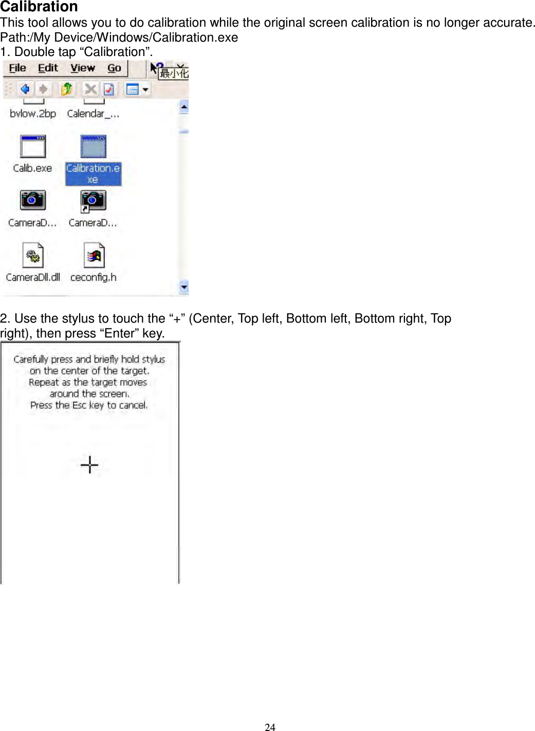 24  Calibration   This tool allows you to do calibration while the original screen calibration is no longer accurate.   Path:/My Device/Windows/Calibration.exe   1. Double tap “Calibration”.   2. Use the stylus to touch the “+” (Center, Top left, Bottom left, Bottom right, Top   right), then press “Enter” key.           