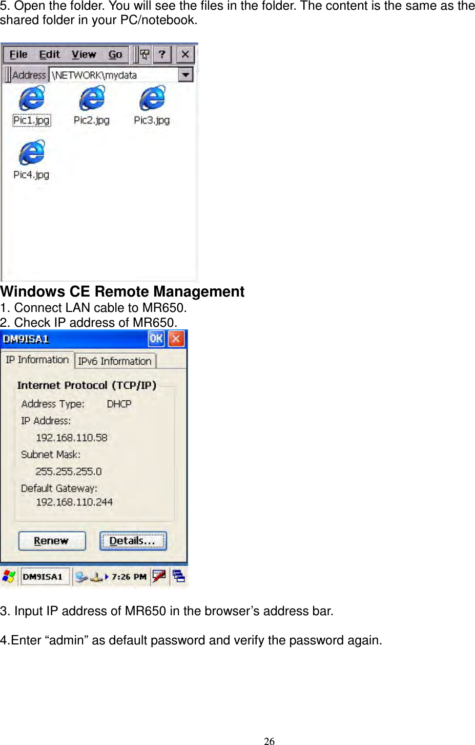 26 5. Open the folder. You will see the files in the folder. The content is the same as the   shared folder in your PC/notebook.   Windows CE Remote Management   1. Connect LAN cable to MR650.   2. Check IP address of MR650.     3. Input IP address of MR650 in the browser’s address bar.  4.Enter “admin” as default password and verify the password again. 