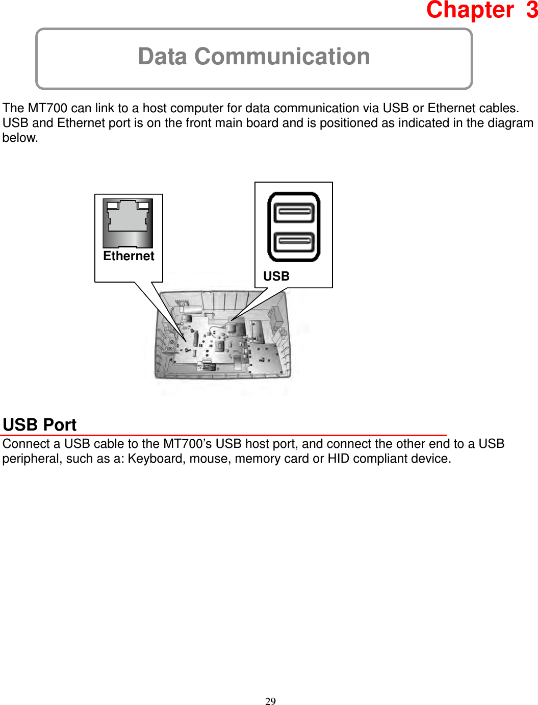 29 Data Communication  Chapter  3  The MT700 can link to a host computer for data communication via USB or Ethernet cables.   USB and Ethernet port is on the front main board and is positioned as indicated in the diagram below.                   USB Port Connect a USB cable to the MT700’s USB host port, and connect the other end to a USB peripheral, such as a: Keyboard, mouse, memory card or HID compliant device.             USB  Ethernet 