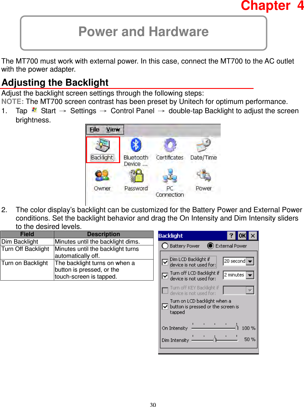 30 Power and Hardware Chapter  4  The MT700 must work with external power. In this case, connect the MT700 to the AC outlet with the power adapter. Adjusting the Backlight Adjust the backlight screen settings through the following steps: NOTE: The MT700 screen contrast has been preset by Unitech for optimum performance. 1.  Tap    Start  →  Settings  →  Control Panel  →  double-tap Backlight to adjust the screen brightness.  2.  The color display’s backlight can be customized for the Battery Power and External Power conditions. Set the backlight behavior and drag the On Intensity and Dim Intensity sliders to the desired levels. Field Description Dim Backlight  Minutes until the backlight dims. Turn Off Backlight Minutes until the backlight turns automatically off. Turn on Backlight  The backlight turns on when a button is pressed, or the touch-screen is tapped.      