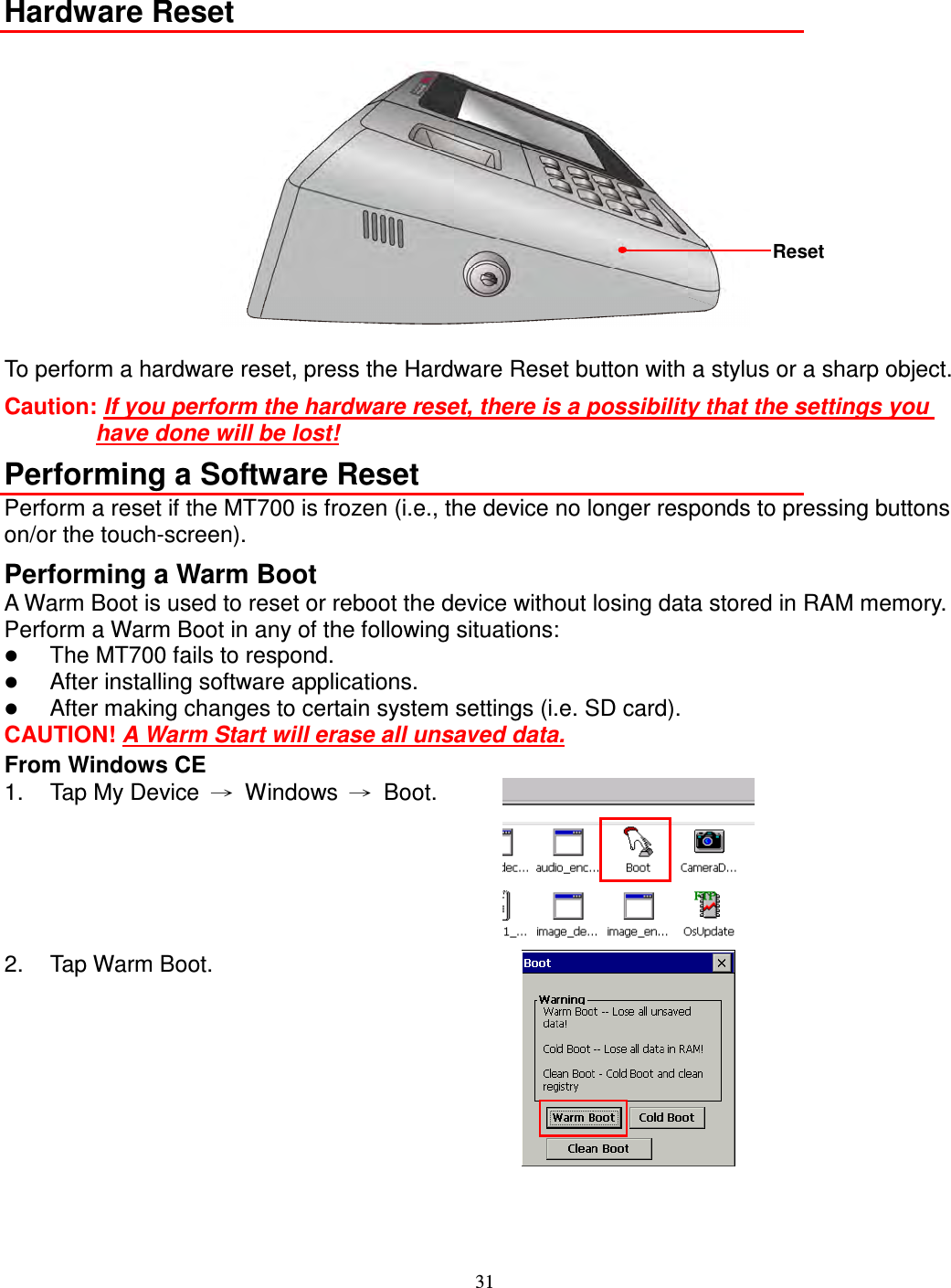 31  Hardware Reset   To perform a hardware reset, press the Hardware Reset button with a stylus or a sharp object.   Caution: If you perform the hardware reset, there is a possibility that the settings you have done will be lost! Performing a Software Reset Perform a reset if the MT700 is frozen (i.e., the device no longer responds to pressing buttons on/or the touch-screen). Performing a Warm Boot A Warm Boot is used to reset or reboot the device without losing data stored in RAM memory. Perform a Warm Boot in any of the following situations:  The MT700 fails to respond.  After installing software applications.  After making changes to certain system settings (i.e. SD card). CAUTION! A Warm Start will erase all unsaved data. From Windows CE 1.  Tap My Device  →  Windows  →  Boot.  2.  Tap Warm Boot.    Reset 