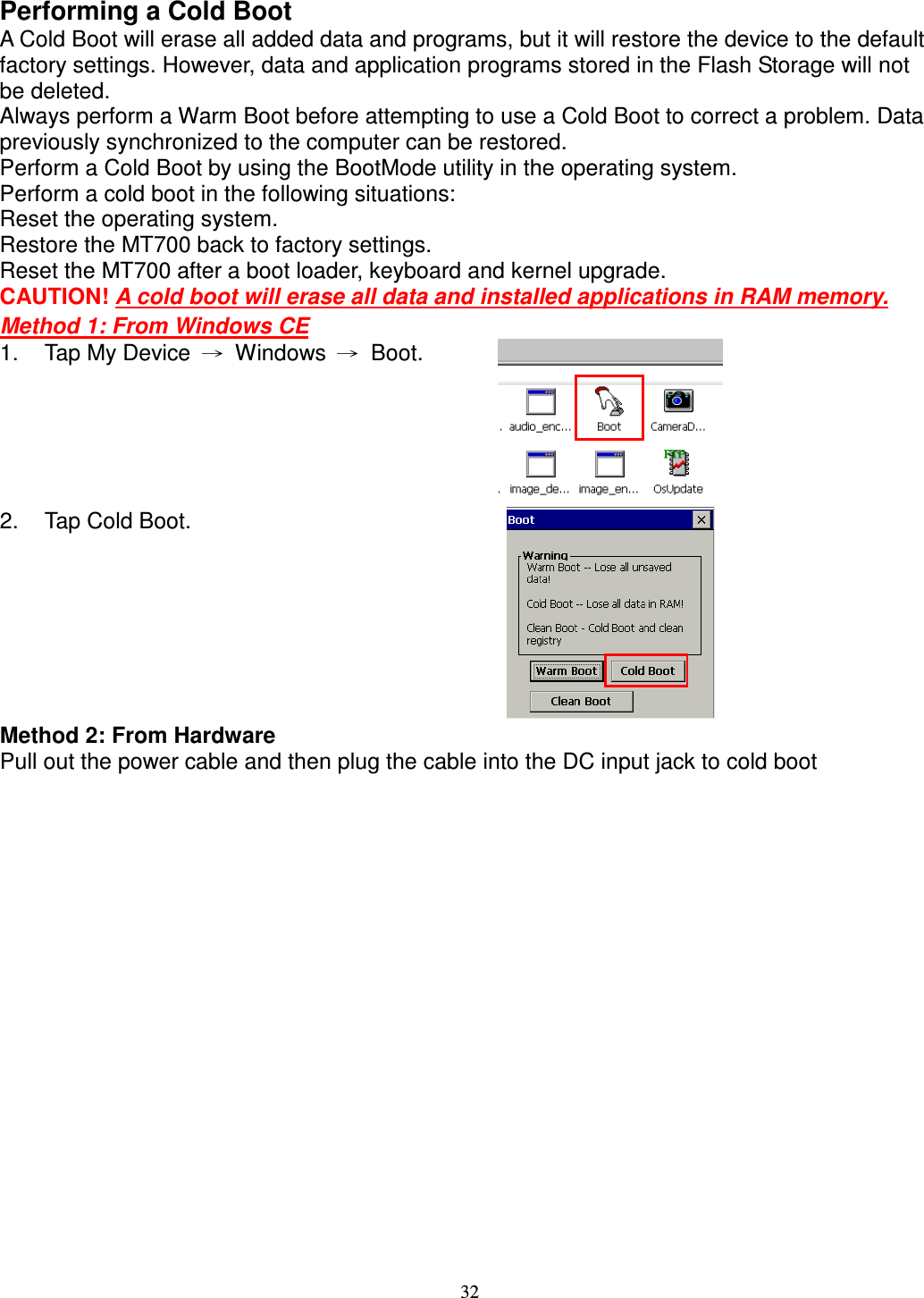 32 Performing a Cold Boot A Cold Boot will erase all added data and programs, but it will restore the device to the default factory settings. However, data and application programs stored in the Flash Storage will not be deleted. Always perform a Warm Boot before attempting to use a Cold Boot to correct a problem. Data previously synchronized to the computer can be restored. Perform a Cold Boot by using the BootMode utility in the operating system. Perform a cold boot in the following situations: Reset the operating system. Restore the MT700 back to factory settings. Reset the MT700 after a boot loader, keyboard and kernel upgrade. CAUTION! A cold boot will erase all data and installed applications in RAM memory. Method 1: From Windows CE 1.  Tap My Device  →  Windows  →  Boot.  2.  Tap Cold Boot.  Method 2: From Hardware Pull out the power cable and then plug the cable into the DC input jack to cold boot   