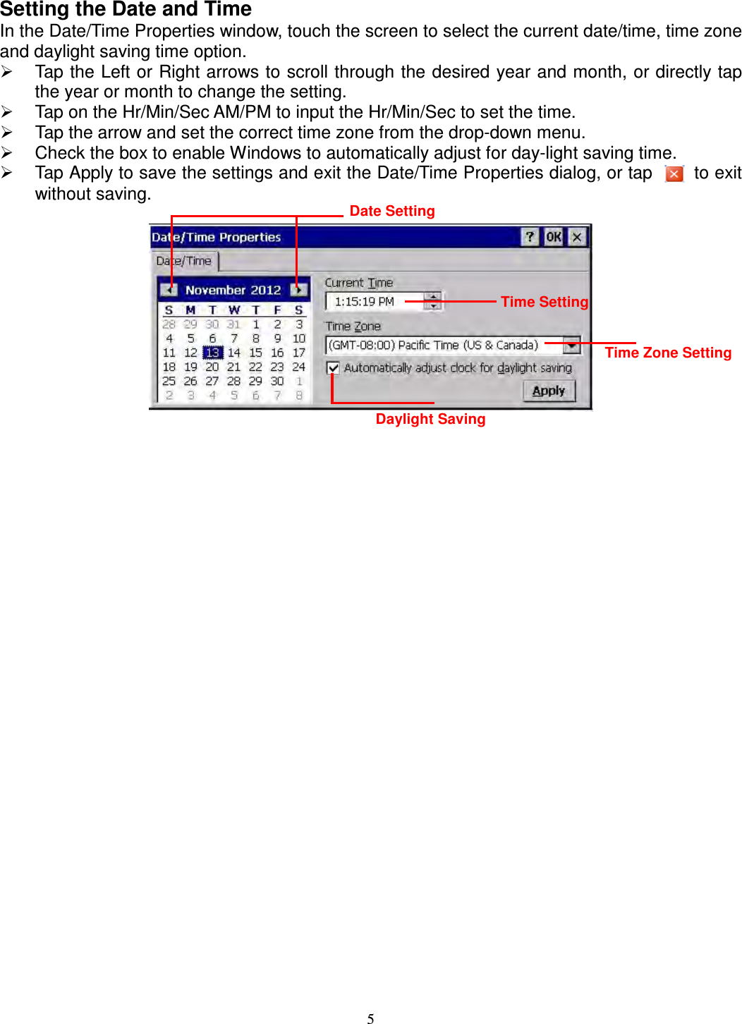 5 Setting the Date and Time In the Date/Time Properties window, touch the screen to select the current date/time, time zone and daylight saving time option.   Tap the Left or Right arrows to scroll through the desired year and month, or directly tap the year or month to change the setting.   Tap on the Hr/Min/Sec AM/PM to input the Hr/Min/Sec to set the time.   Tap the arrow and set the correct time zone from the drop-down menu.   Check the box to enable Windows to automatically adjust for day-light saving time.   Tap Apply to save the settings and exit the Date/Time Properties dialog, or tap    to exit without saving.   Date Setting Time Setting Time Zone Setting Daylight Saving 