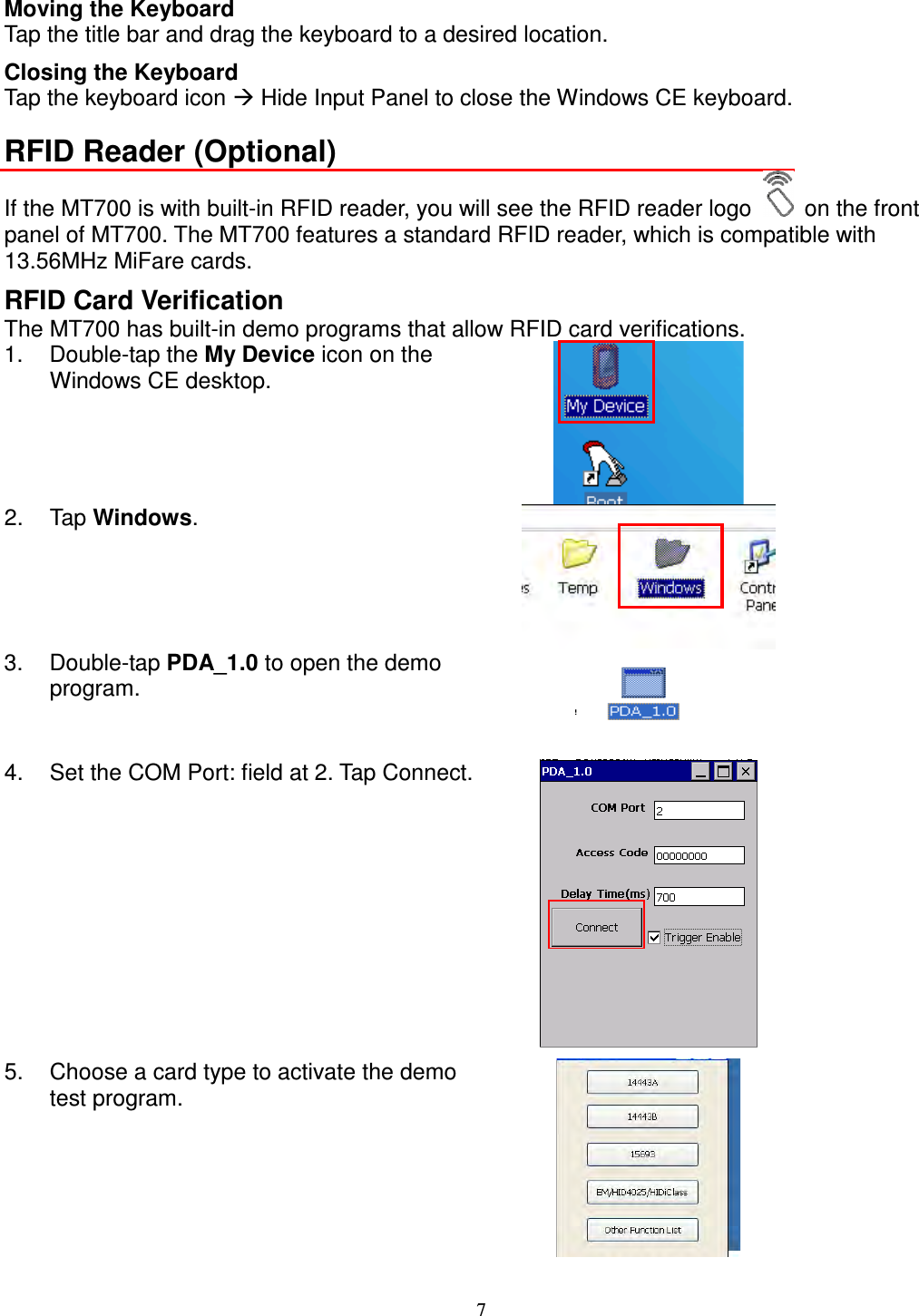 7 Moving the Keyboard Tap the title bar and drag the keyboard to a desired location. Closing the Keyboard Tap the keyboard icon  Hide Input Panel to close the Windows CE keyboard. RFID Reader (Optional) If the MT700 is with built-in RFID reader, you will see the RFID reader logo    on the front panel of MT700. The MT700 features a standard RFID reader, which is compatible with 13.56MHz MiFare cards. RFID Card Verification The MT700 has built-in demo programs that allow RFID card verifications. 1.  Double-tap the My Device icon on the Windows CE desktop.  2.  Tap Windows.  3.  Double-tap PDA_1.0 to open the demo program.   4.  Set the COM Port: field at 2. Tap Connect.  5.  Choose a card type to activate the demo test program.   