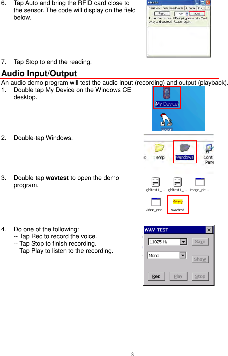 8  6.  Tap Auto and bring the RFID card close to the sensor. The code will display on the field below.  7.  Tap Stop to end the reading. Audio Input/Output An audio demo program will test the audio input (recording) and output (playback). 1.  Double tap My Device on the Windows CE desktop.  2.  Double-tap Windows.  3.  Double-tap wavtest to open the demo program.   4.  Do one of the following: -- Tap Rec to record the voice. -- Tap Stop to finish recording. -- Tap Play to listen to the recording.  