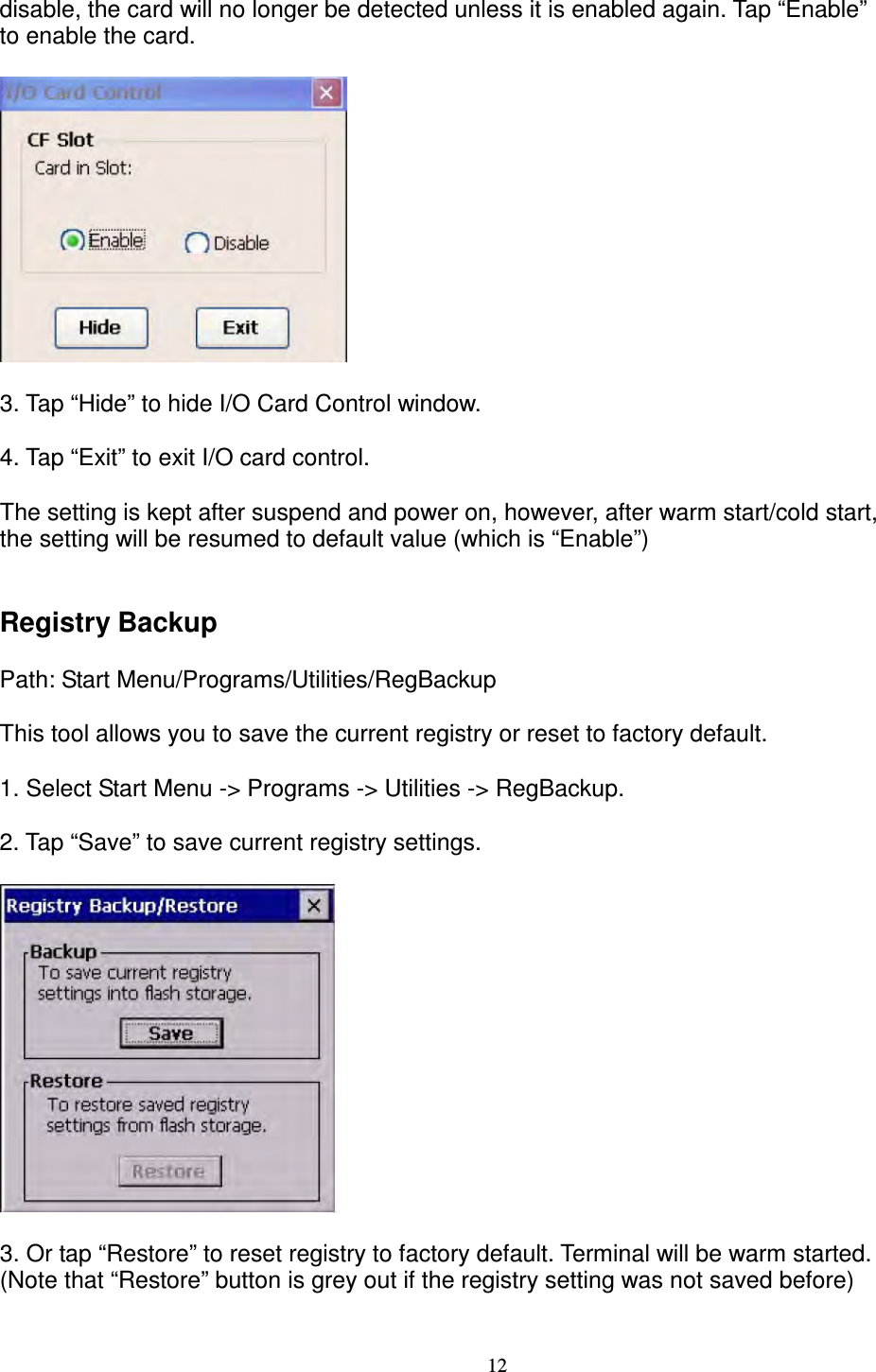 12 disable, the card will no longer be detected unless it is enabled again. Tap “Enable”   to enable the card.    3. Tap “Hide” to hide I/O Card Control window.        4. Tap “Exit” to exit I/O card control.      The setting is kept after suspend and power on, however, after warm start/cold start,   the setting will be resumed to default value (which is “Enable”)   Registry Backup      Path: Start Menu/Programs/Utilities/RegBackup      This tool allows you to save the current registry or reset to factory default.      1. Select Start Menu -&gt; Programs -&gt; Utilities -&gt; RegBackup.      2. Tap “Save” to save current registry settings.    3. Or tap “Restore” to reset registry to factory default. Terminal will be warm started.   (Note that “Restore” button is grey out if the registry setting was not saved before)         