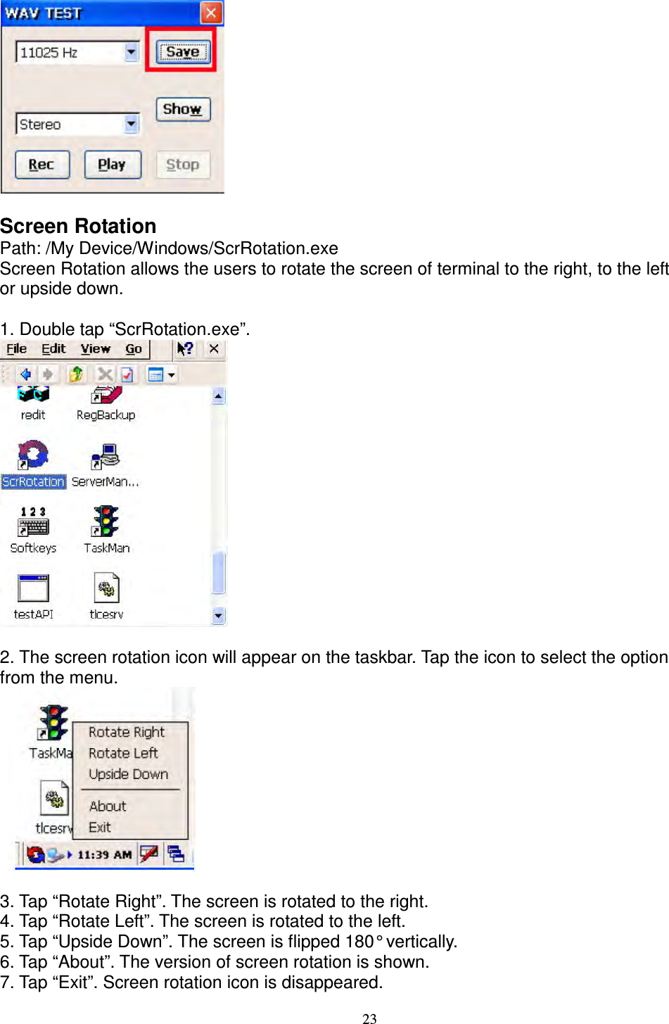 23   Screen Rotation   Path: /My Device/Windows/ScrRotation.exe   Screen Rotation allows the users to rotate the screen of terminal to the right, to the left   or upside down.      1. Double tap “ScrRotation.exe”.   2. The screen rotation icon will appear on the taskbar. Tap the icon to select the option   from the menu.         3. Tap “Rotate Right”. The screen is rotated to the right.   4. Tap “Rotate Left”. The screen is rotated to the left.   5. Tap “Upside Down”. The screen is flipped 180° vertically.     6. Tap “About”. The version of screen rotation is shown.   7. Tap “Exit”. Screen rotation icon is disappeared. 