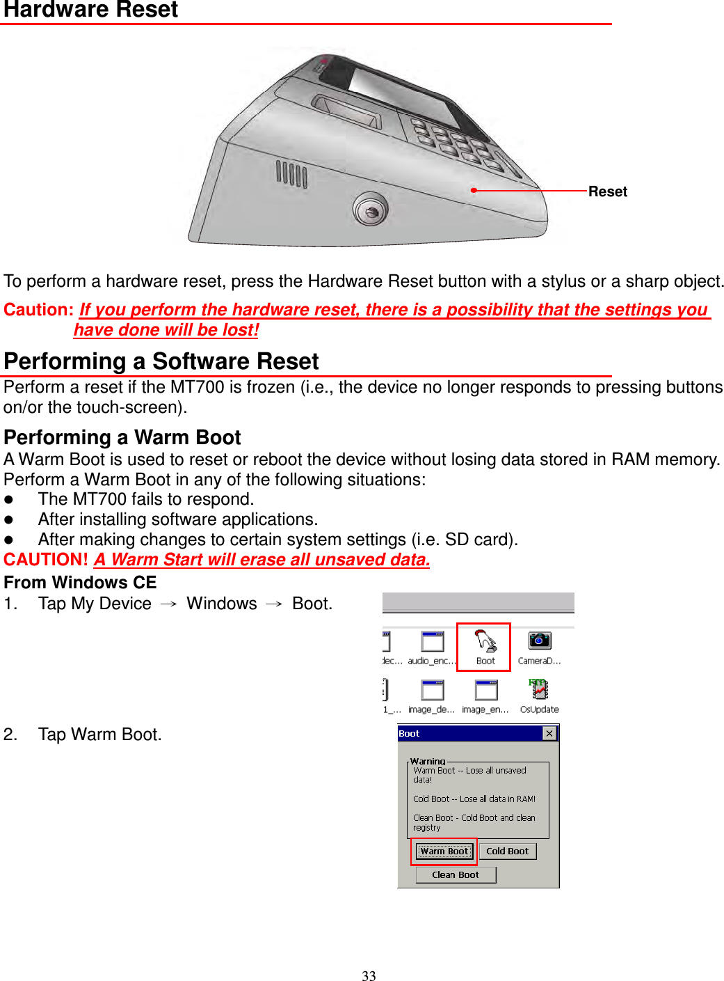 33  Hardware Reset   To perform a hardware reset, press the Hardware Reset button with a stylus or a sharp object.   Caution: If you perform the hardware reset, there is a possibility that the settings you have done will be lost! Performing a Software Reset Perform a reset if the MT700 is frozen (i.e., the device no longer responds to pressing buttons on/or the touch-screen). Performing a Warm Boot A Warm Boot is used to reset or reboot the device without losing data stored in RAM memory. Perform a Warm Boot in any of the following situations:  The MT700 fails to respond.  After installing software applications.  After making changes to certain system settings (i.e. SD card). CAUTION! A Warm Start will erase all unsaved data. From Windows CE 1.  Tap My Device  →  Windows  →  Boot.  2.  Tap Warm Boot.    Reset 