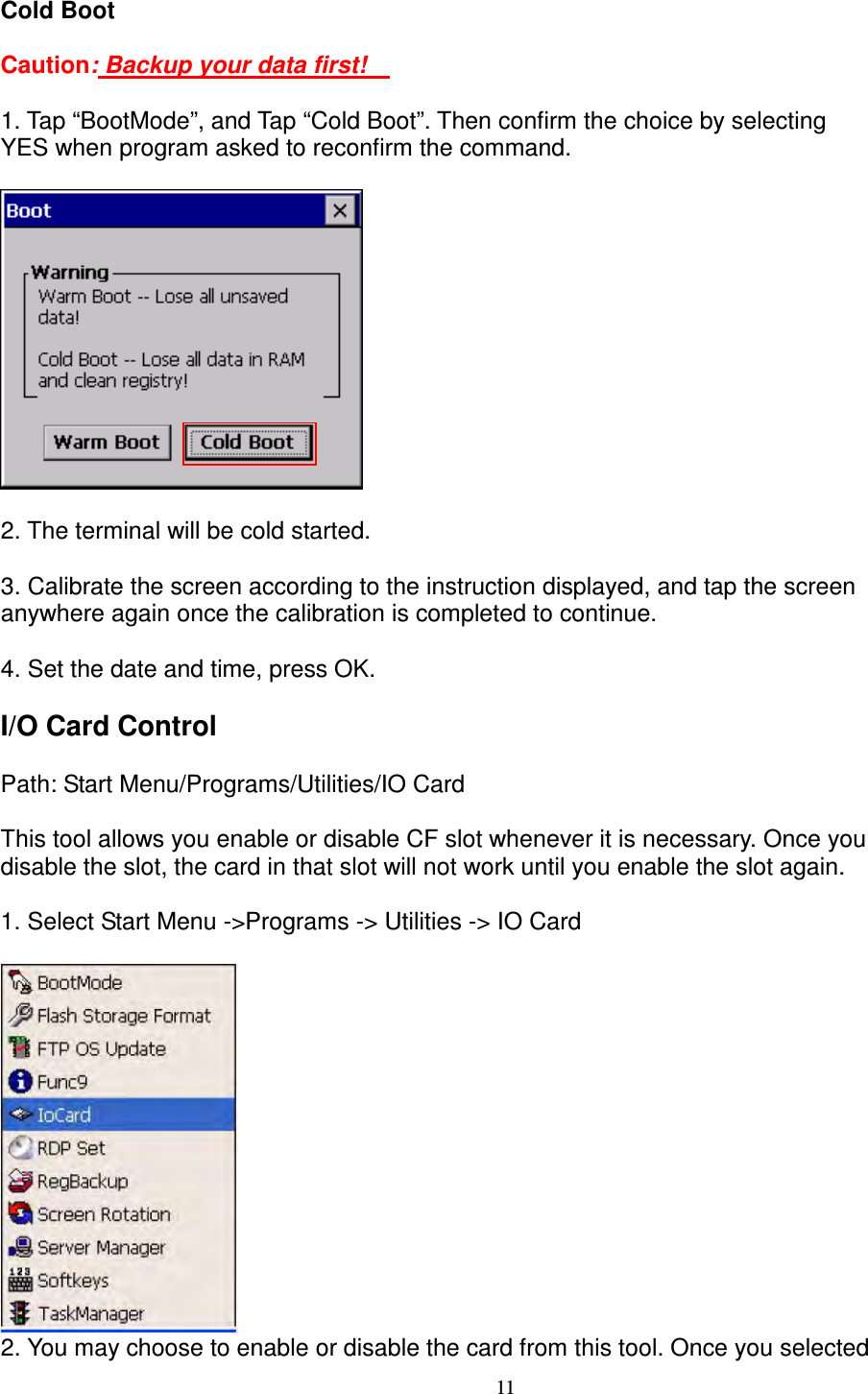 11 Cold Boot      Caution: Backup your data first!        1. Tap “BootMode”, and Tap “Cold Boot”. Then confirm the choice by selecting   YES when program asked to reconfirm the command.        2. The terminal will be cold started.      3. Calibrate the screen according to the instruction displayed, and tap the screen   anywhere again once the calibration is completed to continue.      4. Set the date and time, press OK.      I/O Card Control    Path: Start Menu/Programs/Utilities/IO Card    This tool allows you enable or disable CF slot whenever it is necessary. Once you   disable the slot, the card in that slot will not work until you enable the slot again.    1. Select Start Menu -&gt;Programs -&gt; Utilities -&gt; IO Card   2. You may choose to enable or disable the card from this tool. Once you selected   