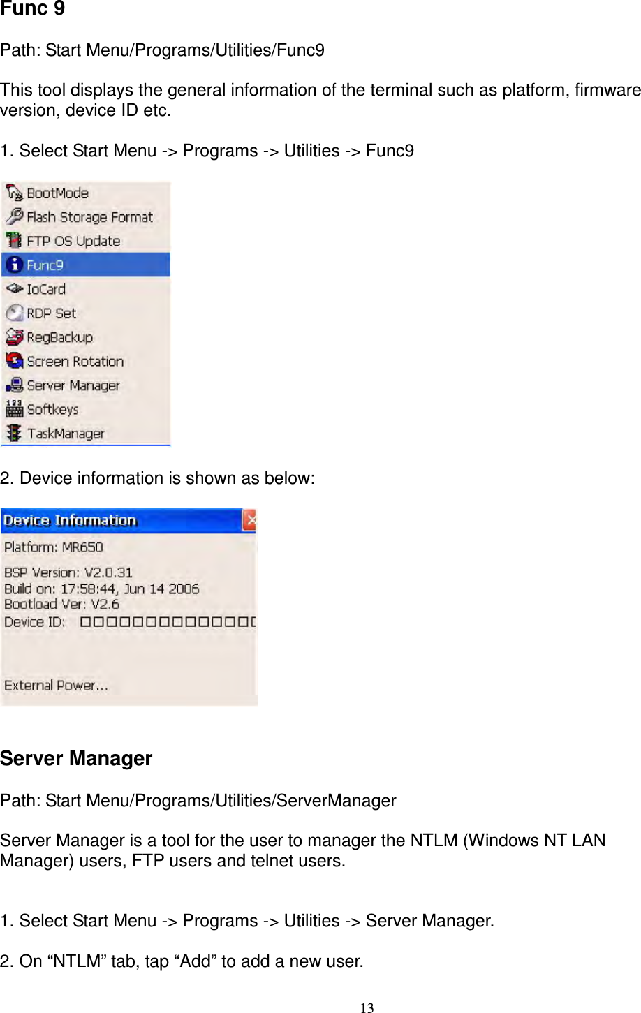 13 Func 9      Path: Start Menu/Programs/Utilities/Func9      This tool displays the general information of the terminal such as platform, firmware   version, device ID etc.  1. Select Start Menu -&gt; Programs -&gt; Utilities -&gt; Func9    2. Device information is shown as below:       Server Manager      Path: Start Menu/Programs/Utilities/ServerManager      Server Manager is a tool for the user to manager the NTLM (Windows NT LAN   Manager) users, FTP users and telnet users.           1. Select Start Menu -&gt; Programs -&gt; Utilities -&gt; Server Manager.      2. On “NTLM” tab, tap “Add” to add a new user.  