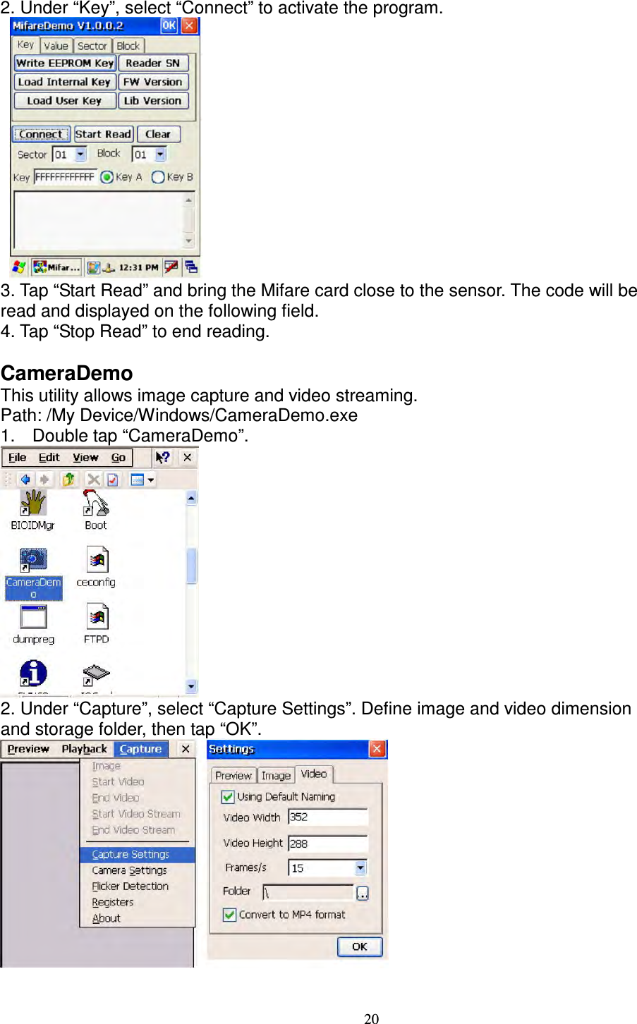 20 2. Under “Key”, select “Connect” to activate the program.     3. Tap “Start Read” and bring the Mifare card close to the sensor. The code will be   read and displayed on the following field.   4. Tap “Stop Read” to end reading.  CameraDemo   This utility allows image capture and video streaming.   Path: /My Device/Windows/CameraDemo.exe   1.  Double tap “CameraDemo”.  2. Under “Capture”, select “Capture Settings”. Define image and video dimension   and storage folder, then tap “OK”.    