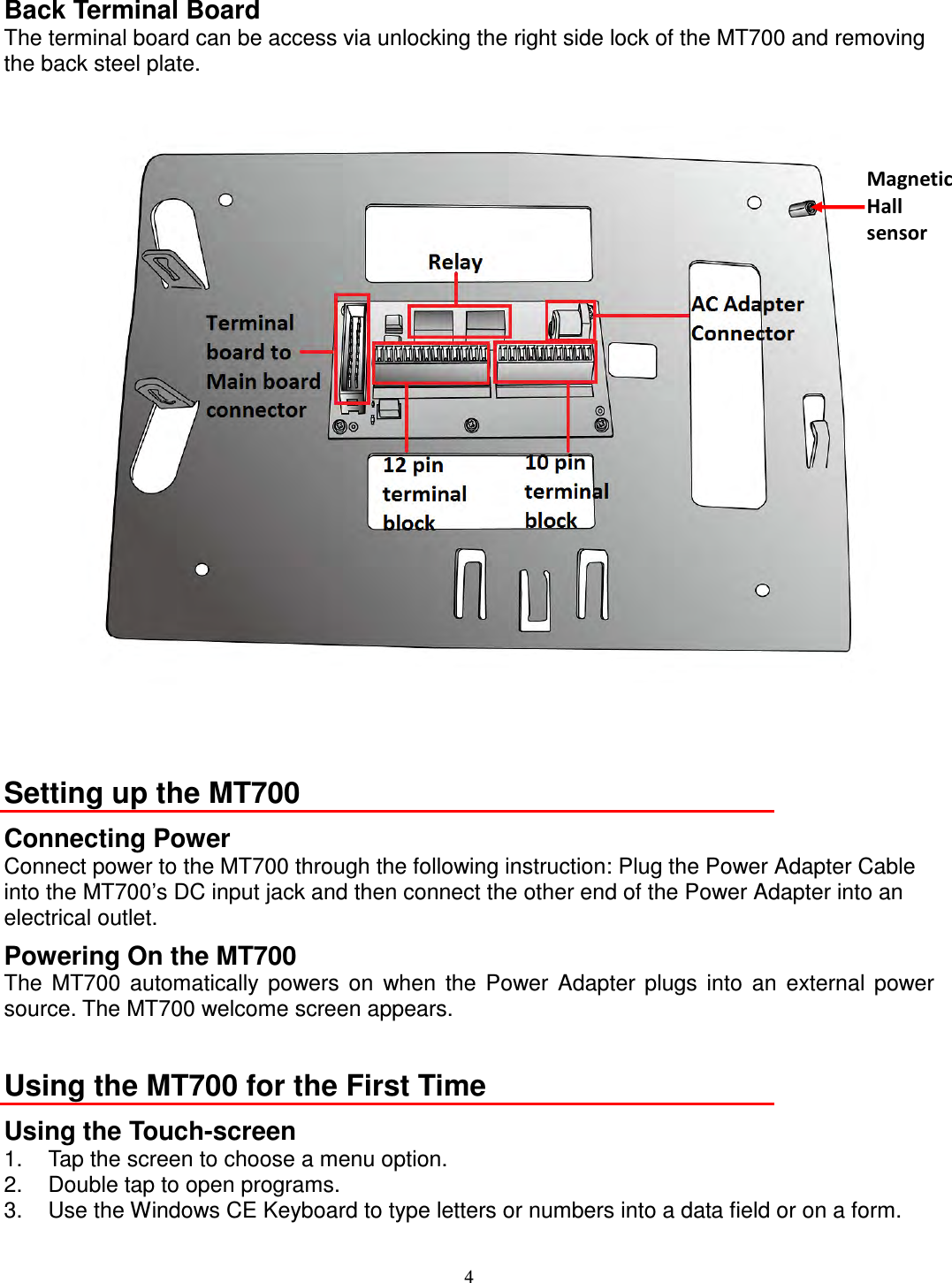 4 Back Terminal Board The terminal board can be access via unlocking the right side lock of the MT700 and removing the back steel plate.    Setting up the MT700 Connecting Power Connect power to the MT700 through the following instruction: Plug the Power Adapter Cable into the MT700’s DC input jack and then connect the other end of the Power Adapter into an electrical outlet. Powering On the MT700 The  MT700  automatically  powers  on  when  the  Power  Adapter  plugs  into  an  external  power source. The MT700 welcome screen appears.  Using the MT700 for the First Time Using the Touch-screen 1.  Tap the screen to choose a menu option. 2.  Double tap to open programs. 3.  Use the Windows CE Keyboard to type letters or numbers into a data field or on a form.  Magnetic   Hall   sensor 