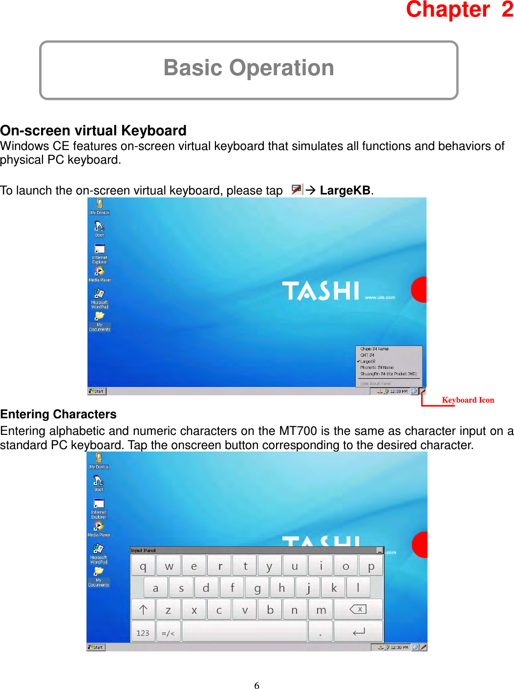 6 Basic Operation Chapter  2      On-screen virtual Keyboard Windows CE features on-screen virtual keyboard that simulates all functions and behaviors of physical PC keyboard.  To launch the on-screen virtual keyboard, please tap   LargeKB.      Entering Characters Entering alphabetic and numeric characters on the MT700 is the same as character input on a standard PC keyboard. Tap the onscreen button corresponding to the desired character.   Keyboard Icon 